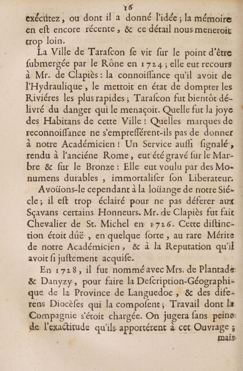 îS exécutez, ou dont il a donné l’idée ; la mémoire en eft encore récente , &amp;c ce détail nous mènerait trop loin. La Ville de Taralcon le vit fur le point dJêtre fubmergée par le Rône en 1714; elle eut recours à Mr. de Clapiès : la connoilfance qu’il avoir de l’Hydraulique, le mettoit en état de dompter les Rivières les plus rapides ; Tarafcon fut bientôt dé¬ livré du danger qui le menaçoit. Quelle fut Ja joye des Habitans de cette Ville l Quelles marques de reconnoilfance ne s’emprelférent-ils pas de donner à notre Académicien ! Un Service auffi fignalé , rendu à l’anciéne Rome, eut été gravé lur le Mar¬ bre &amp; fur le Bronze : Elle eut voulu par des Mo* numens durables , immortalifer fon Libérateur. Avoüons-le cependant à la louange de notre Siè¬ cle ; il eft trop éclairé pour ne pas déférer aux Sçavans certains Honneurs. Mr. de Clapiès fut fait Chevalier de St. Michel en 1716. Cette diftinc- tion étoit due , en quelque forte , au rare Mérite de notre Académicien, &amp; à la Réputation qu’il avoit fi juftement acquife. En 1718, il fut nommé avec Mrs. de Plantads &amp; Danyzy, pour faire la Delcription-Géographi- que de la Province de Languedoc , Se des dife- rens Diocèfes qui lacompofent; Travail dont la Compagnie s’étoit chargée. On jugera fans peine de fexactitude qu’ils apportèrent à cet Ouvrage | I
