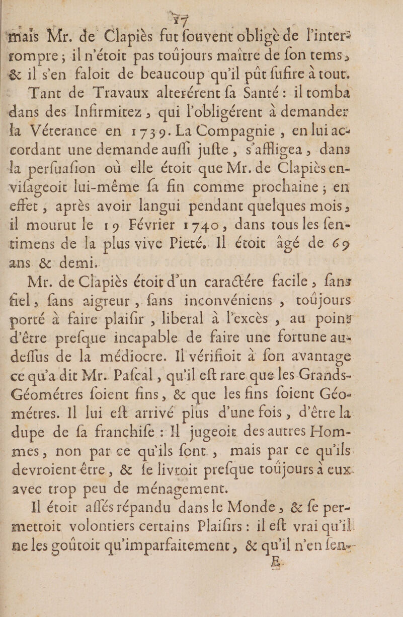 tmaîs Mr. de Clapiès fut fou vent oblige de Pintcrs rompre 5 il n’étoit pas toujours maître de Ion temsa êc il s’en faloit de beaucoup qu’il pût fufire à tout. Tant de Travaux altérèrent la Santé: il tomba dans des Infirmitez 3 qui l’obligèrent à demander la Véterance en 173 9. La Compagnie , en lui ac¬ cordant une demande aulfi jufte , s’affligea , dans la perfuafion où elle étoit que Mr. de Clapiès en- vilâgeoit lui-même la fin comme prochaine ; en effet, après avoir langui pendant quelques mois} il mourut le 19 Février 1740, dans tous les fen- timens de la plus vive Pieté, Il étoit âgé de 6 9 ans 8c demi. Mr. de Clapiès étoit d’un caraélére facile } fana fiel 5 fans aigreur > fans inconvéniens , toujours porté à faire pi ai fi r , liberal à l’excès , au poinf d’être prelque incapable de faire une fortune am- deffus de la médiocre. Il vérifioit à fon avantage ce qu’a dit Mr. Pafcal, qu’il eft rare que les Grands- Géomètres foient fins, 8c que les fins foient Géo¬ mètres. Il lui eft arrivé plus d’une fois, d’être la dupe de fa franchife : Il jugeoit des autres Hom¬ mes , non par ce qu’ils font , mais par ce qu’ils- devroient être , 8c le livrait prelque toujours â eux avec trop peu de ménagement. Il étoit affés répandu dans le Monde 5 &amp; le per- mettoit volontiers certains Plaifirs : il eft vrai qu’il - ne les goûtoit qu’imparfaitement, 8c qu’il n’en lea-- E