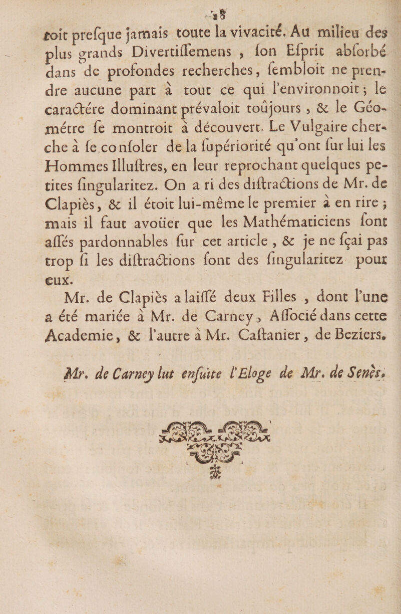 * ï t toit prefque jamais toute la vivacité. Au milieu des plus grands Divertiffemens , Ion Efprit abforbc dans de profondes recherches, lembioit ne pren- dre aucune part à tout ce qui l'environnoit ; le caractère dominant prévaloit toujours, &amp; le Géo¬ mètre fe montroit à découvert. Le Vulgaire cher¬ che à fe confoler de la fupériorité qu ont fur lui les Hommes Illullres, en leur reprochant quelques pe¬ tites fingularitez. On a ri des diftraéfions de Mr. de Clapiès, &amp; il étoir lui-même le premier à en rire -, mais il faut avoüer que les Mathématiciens lont affés pardonnables fur cet article , &amp;c je ne fçai pas trop fi les diftraétions font des fingularitez pour eux. Mr. de Clapiès a laiffé deux Filles , dont l’une a été mariée à Mr. de Carney, AfTocié dans cette Academie, &amp; l’autre à Mr. Caftanier, de Beziers. y Mr. de Carney lut enfuite l'Eloge de Mr. de Senh>