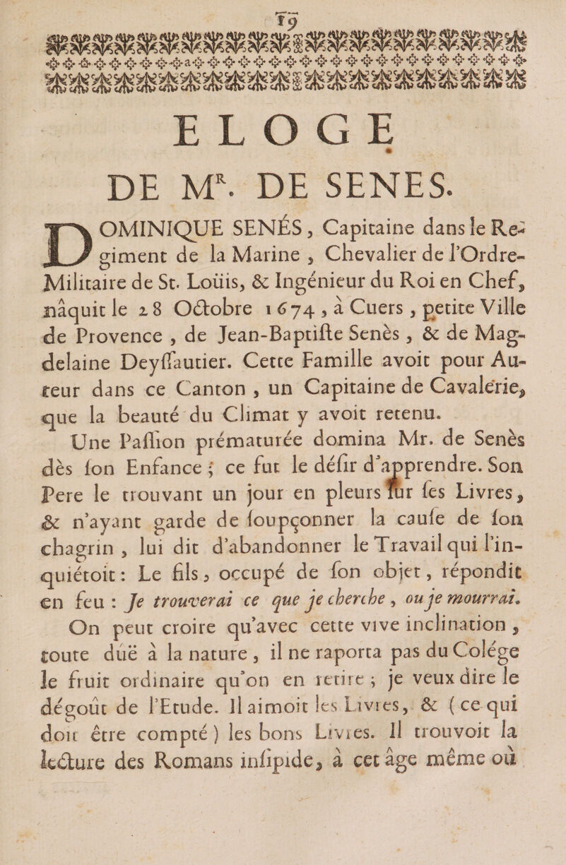* DE M\ DE SENES. DOMINIQUE SÉNÉS, Capitaine dans îe Ré¬ giment de la Marine , Chevalier de l’Ordre- Mditaire de St. Loüis, ôc Ingénieur du Roi en Chef, naquit le z 8 Oêtobre i 674 , à Cuers , petite Ville de Provence , de Jean-Baptifte Senès , êe de Mag- delaine Deyfiautier. Cette Famille avoit pour Au¬ teur dans ce Canton , un Capitaine de Cavalerie, que la beauté du Climat y avoit retenu. Une Paflion prématurée domina Mr. de Senès dès Ion Enfance • ce fut le défir d’apprendre. Son Pere le trouvant un jour en pleurs fur les Livres, Sc n’ayant garde de loupçonner la caule de Ion chagrin, lui dit d’abandonner le Travail qui l’in- quiétoit : Le fils, occupé de fon objet, répondit en feu: Je trouverai ce que je cherche, ou je mourrai. On peut croire qu’avec cette vive inclination , toute due à la nature , il ne raporta pasduColége îe fruit ordinaire qu’on en retire; je veux dire le dégoût de l’Etude. Il aimoit les Livres, &amp; ( ce qui don être compté) les bons Lmes. Il trouvoit la Itèbure des Romans infipide, a cet âge meme oit