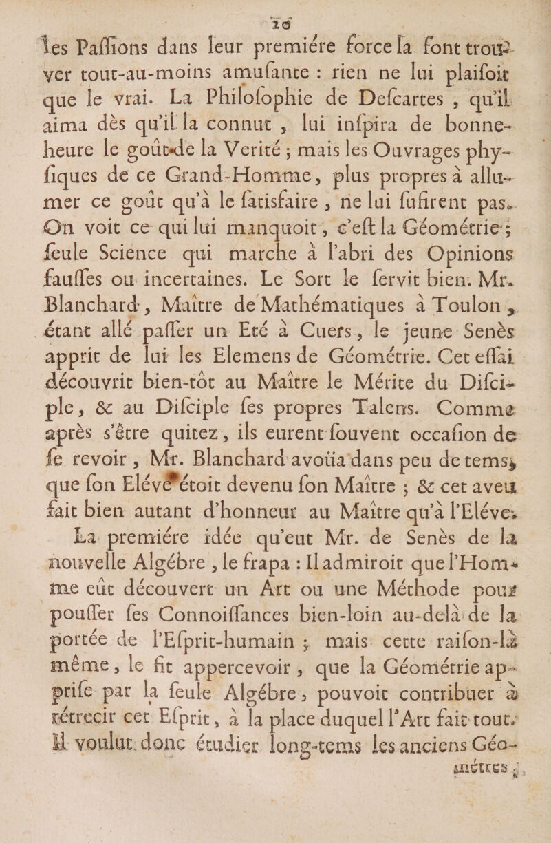 les Paffions dans leur première force la font trouP- ver touc-au-moins amufante : rien ne lui plaifoit que le vrai. La Philofophie de Delcartes , qu’il aima dès qu’il la connut , lui inlpira de bonne- heure le gout-de la Vérité ; mais les Ouvrages phy- hq ues de ce Grand-Homme, plus propres à allu¬ mer ce goût qu’à le fatisfaire , ne lui fufirent pas» On voit ce qui lui manquoit, c’eftla Géométrie ; lèule Science qui marche à l’abri des Opinions faufles ou incertaines. Le Sort le fervit bien. Mr. Blanchard-, Maître de Mathématiques à Toulon » étant allé palier un Eté à Cuers, le jeune Senès apprit de lui les Elemens de Géométrie. Cet eflai découvrit bien-tôt au Maître le Mérite du Difci- ple, ôc au Dilciple lès propres Talens. Comme après s’être quitez, ils eurent fouvent occafion de fe revoir, Mr. Blanchard avoua dans peu de temsj que fon Elév^étoit devenu fon Maître ; &amp; cet aveu fait bien autant d’honneur au Maître qu’à l’Elève* La première idée qu’eut Mr. de Senès de la nouvelle Algèbre , le frapa : Iladmiroit que l’Hom¬ me eût découvert un Art ou une Méthode pou# pouffer fes Connoiflances bien-loin au-delà de la portée de l’Efprit-humain ; mais cette raifon-làs même, le fit appercevoir , que la Géométrie ap- prilê par la feule Algèbre, pouvoir contribuer ài rétrécir cet Efprit, à la place duquel l’Art fait tout, il voulut donc étudier long-tenus les anciens Géo-