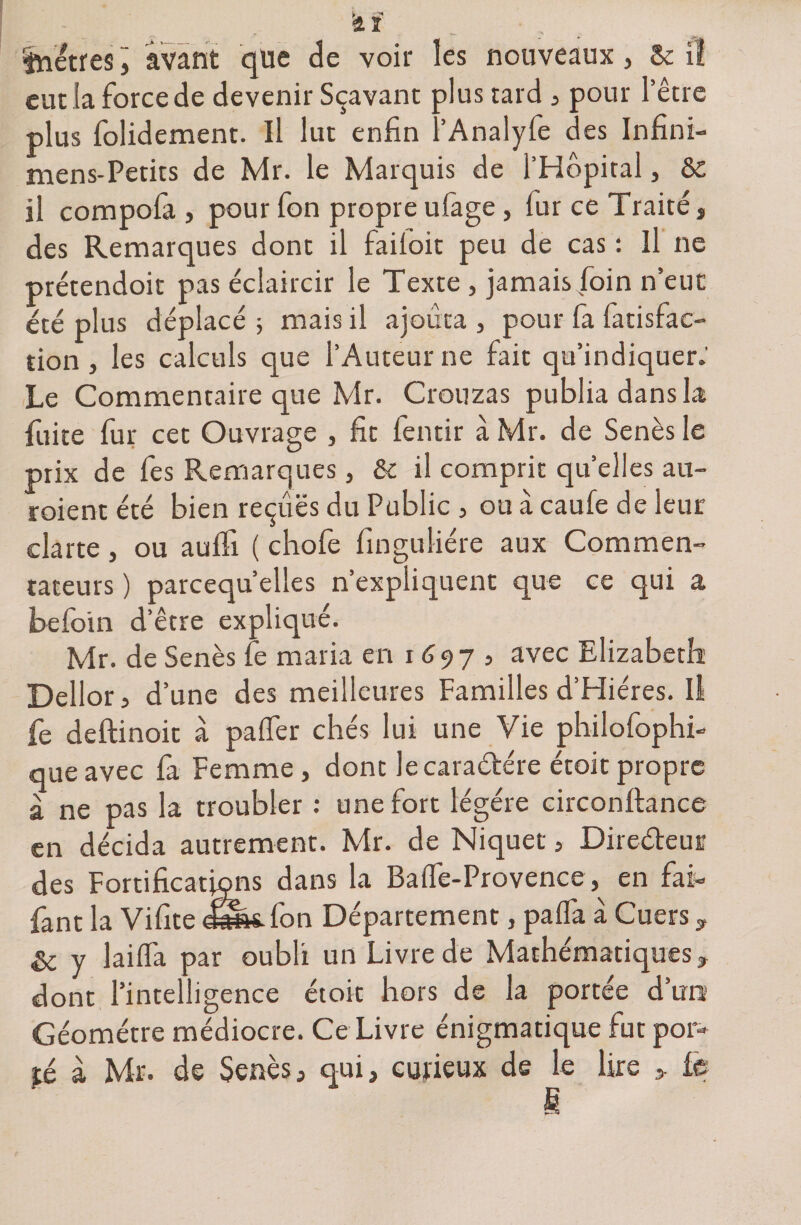 eut la force de devenir Sçavant plus tard , pour l’être plus folidement. Il lut enfin l’Analyfe des Infini- mens-Petits de Mr. le Marquis de l’Hôpital, &amp; il compola , pour fon propre ufage, fur ce Traité , des Remarques dont il failoit peu de cas : Il ne prétendoit pas éclaircir le Texte , jamais foin n’eut: été plus déplacé ; mais il ajouta , pour fa fatisfac- tion , les calculs que l’Auteur ne fait qu’indiquer; Le Commentaire que Mr. Crouzas publia dans la fuite fur cet Ouvrage , fit fentir à Mr. de Senès le prix de fes Remarques , &amp; il comprit quelles au- roient été bien reçues du Public , ou à caufe de leur clarté, ou aulfi ( chofe finguliére aux Commen¬ tateurs ) parcequ’elles n’expliquent que ce qui a befoin d’être expliqué. Mr. de Senès fe maria en i 6 9 7 , avec Elizabeth Dellor5 d’une des meilleures Familles d’Hiéres. Il fe deftinoit à palfer chés lui une Vie philofophi- que avec fa Femme, dont lecaraétére étoit propre à ne pas la troubler : une fort légère circonftance en décida autrement. Mr. de Niquet, Directeur des Fortifications dans la Balfe-Provence , en fai- fant la Vifite eë&amp;sTon Département, palfa à Cuers, &amp; y laiffa par oubli un Livre de Mathématiques, dont l’intelligence étoit hors de la portée dura Géomètre médiocre. Ce Livre énigmatique fut por¬ té à Mr. de Senès, qui, curieux de le lire » le fi