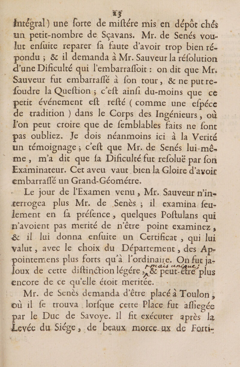 Intégral ) une forte de miftére mis en dépôt chés un petit-nombre de Sçavans. Mr. de Sénés vou¬ lut enfuite reparer fa faute d’avoir trop bien ré¬ pondu -, 8c il demanda à Mr. Sauveur la réfolution d’une Dificulté qui l’embarrafToit : on dit que Mr. Sauveur fut embarraffé à fon tour, &amp; ne put re¬ foudre la Queftion ; c’eft ainfi du-moins que ce petit événement eft refté { comme une efpéce de tradition ) dans le Corps des Ingénieurs, où l’on peut croire que de femblables faits ne font pas oubliez. Je dois néanmoins ici à la Vérité un témoignage} c’eft que Mr. de Sénés lui’mê¬ me , m’a dit que fa Dificulté fut refoluë par fort Examinateur. Cet aveu vaut bien la Gloire d’avoir embarraffé un Grand-Géomètre. Le jour de l’Examen venu, Mr. Sauveur n'in¬ terrogea plus Mr. de .Senès ; il examina feu¬ lement en fa préfence, quelques Portulans qui n’avoient pas mérité de n’être point examinez, <8c il lui donna enfuite un Certificat , qui lui valut, avec le choix du Département, des Ap- pointemens plus forts qu’à l’ordinaire. On fut ja¬ loux de cette diftinétion légère jj^^eut^ilre'’plus encore de ce qu’elle étoit méritée. Mr. de Senès demanda d’être placé à Toulon , où il fe trouva lorfque cette Place fut affiegée par le Duc de Savoye. Il fit exécuter après la levée du Siège, de beaux morce. ux de foxti-