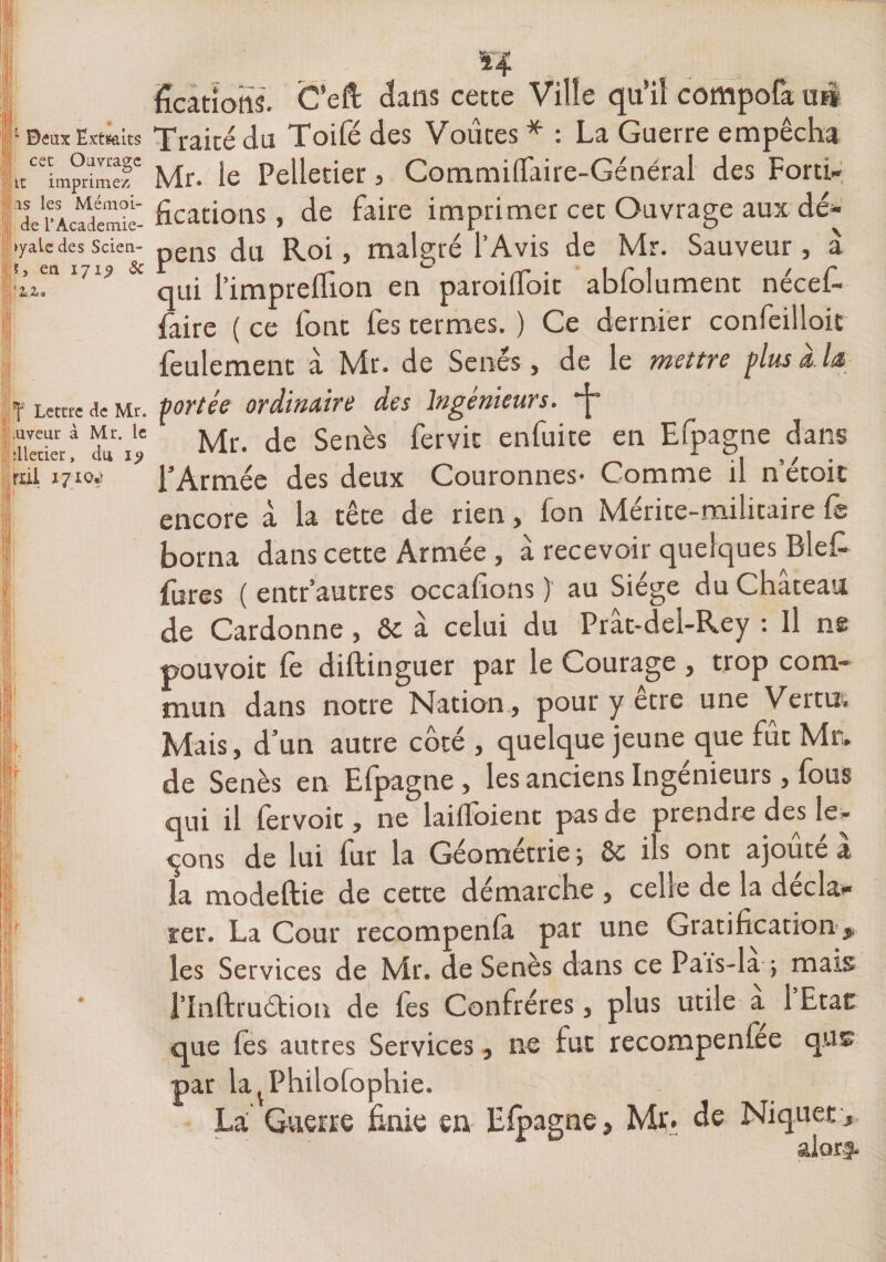 ter* 1 Beux Extraits cet Ouvrage it imprime/, as les Mémoi- de rAcademie- >yaLe des Scien- ?, en 171^ &amp; ' 2. Z»» |f Lettre de Mr. .uveur à Mr. le dletier, du 1^ rdi 1710*) ficatiohs. C’eft: dans cette Ville qu’il compofa un Traité du Toifé des Voûtes * : La Guerre empêcha Mr. le Pelletier, Commilfaire-Général des Forti¬ fications, de faire imprimer cet Ouvrage aux dé* pens du Roi, malgré l’Avis de Mr. Sauveur , à qui l’impreflion en paroifioit abfolument nécefi faire ( ce font fes termes. ) Ce dernier confeilloit feulement à Mr. de Sénés, de le mettre plus a. la portée ordinaire des Ingénieurs. *j* Mr. de Senès fervit enfuite en Efpagne dans TArmée des deux Couronnes Comme il n étoit encore à la tête de rien, fon Mérite-militaire fe borna dans cette Armée , a recevoir quelques Bief fures ( entr’autres occafions ) au Siège du Château de Cardonne , 8c à celui du Prât-del-Rey : Il ne pouvoit fe diftinguer par le Courage , trop com¬ mun dans notre Nation, pour y etre une Vertu. Mais, d’un autre côté , quelque jeune que fût Mr. de Senès en Efpagne , les anciens Ingénieurs, fous qui il fervoit, ne laiffoient pas de prendre des le¬ vons de lui fur la Géométrie ; 8c ils ont ajouté à la modeftie de cette démarche , celle de la decla- ser. La Cour recompenla par une Gratification ,, les Services de Mr. de Senès dans ce Pafs-la ; mais flnftruétion de fes Confrères, plus utile a 1 Etat que lès autres Services, ne fut recompenfee qus par la^Philofophie. La Guerre finie en Efpagne, Mr. de Niquer /I 1 **