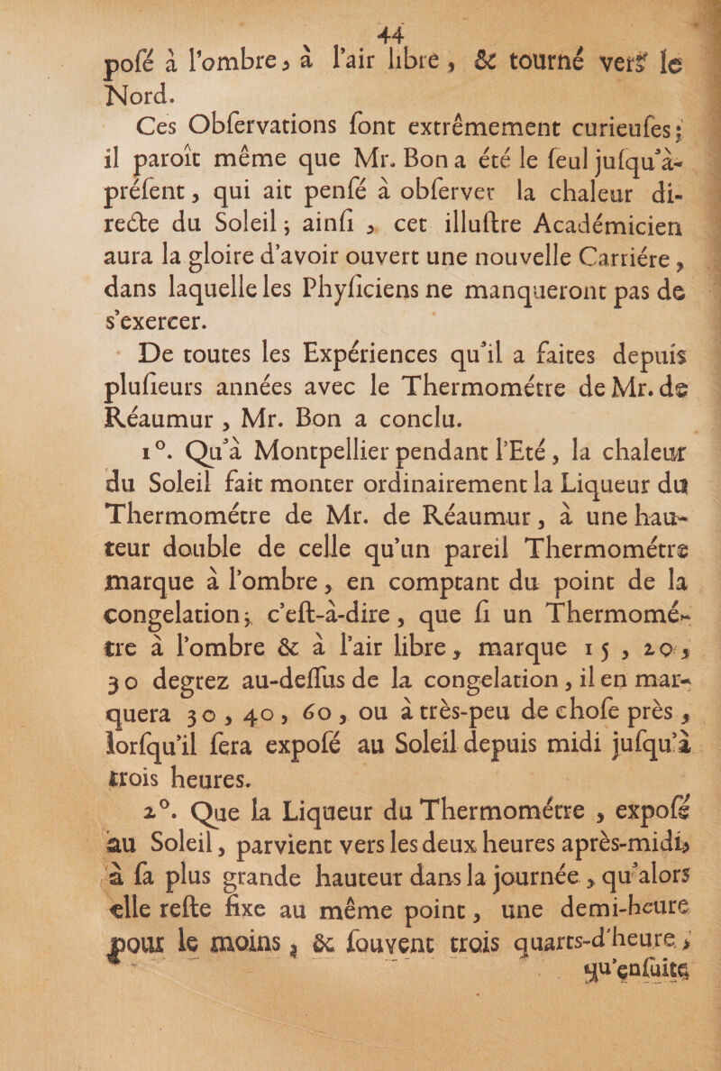 pofé à l’ombre 3 à l’air libre , &amp; tourné ver? le Nord. Ces Obfervations font extrêmement curieufes;! il paroît même que Mr. Bon a été le feu! julqu’à- prélênt, qui ait penfé à obfervet la chaleur di- re&amp;e du Soleil ; ainfi , cet illuftre Académicien aura la gloire d’avoir ouvert une nouvelle Carrière, dans laquelle les Phyllciens ne manqueront pas de s’exercer. De toutes les Expériences qu’il a faites depuis plufieurs années avec le Thermomètre deMr. ds Réaumur, Mr. Bon a conclu. i°. Qu’à Montpellier pendant l’Eté, la chaleur du Soleil fait monter ordinairement la Liqueur du Thermomètre de Mr. de Réaumur, à une hau- teur double de celle qu’un pareil Thermomètre marque à l’ombre, en comptant du point de la congélation j c’eft-à-dire, que fi un Thermomè¬ tre à l’ombre &amp; à l’air libre, marque 15 , ao, 3 o degrez au-deffus de la congélation, il en mar¬ quera 30,40 , 60 , ou à très-peu de chofe près , îorfqu’il fera expofé au Soleil depuis midi jufqu’à trois heures. i°. Qre la Liqueur du Thermomètre , expofs au Soleil, parvient vers les deux heures après-midi} à fa plus grande hauteur dans la journée , qu’alors elle refte fixe au même point, une demi-heure DOUX le moins, fie fouvent trois quarts-d'heure > * ' qu’enûiîg