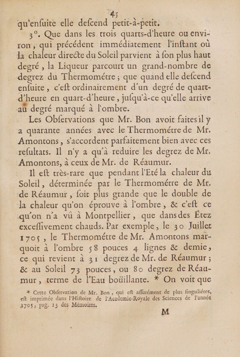 4y qu’enfuite elle delcend petit-à-petit. 3°. Que dans les trois quarts-d’heure ou envi¬ ron , qui précédent immédiatement l’inftant où la chaleur direéte du Soleil parvient à Ton plus haut degré , la Liqueur parcourt un grand-nombre de degrez du Thermomètre ; que quand elle defcend enluite , c’eft ordinairement d’un degré de quart- d’heure en quart-d’heure , jutqu’à-ce qu’elle arrive au degré marqué à l'ombre. Les Obfervations que Mr. Bon avoir faites il y a quarante années avec le Thermomètre de Mr. Amontons, s’accordent parfaitement bien avec ces refultats. Il n’y a qu’a réduire les degrez de Mr. Amontons, à ceux de Mr. de Réaumur. Il eft très-rare que pendant l’Eté la chaleur du Soleil, déterminée par le Thermomètre de Mr. de Réaumur , foit plus grande que le double de la chaleur qu’on éprouve à l’ombre , &amp; c’effc ce qu’on n’a vû à Montpellier, que dans des Ëtez exceflivement chauds. Par exemple, le 30 Juillet 170$ , le Thermomètre de Mr. Amontons mar- quoit à l’ombre 58 pouces 4 lignes &amp; demie, ce qui revient à 3 1 degrez de Mr. de Réaumur ; èc au Soleil 73 pouces, ou 80 degrez de Réau- niur, terme de l’Eau bouillante. * On voit que * Cette Obfervation de Mr. Bon , qui eft aiïiirement de plus finguliérês» tft imprimée dans l’Hiftoire de l5 Academie-Royale des Sciences de l’année 570*, pag. 13 des Mémoires* M