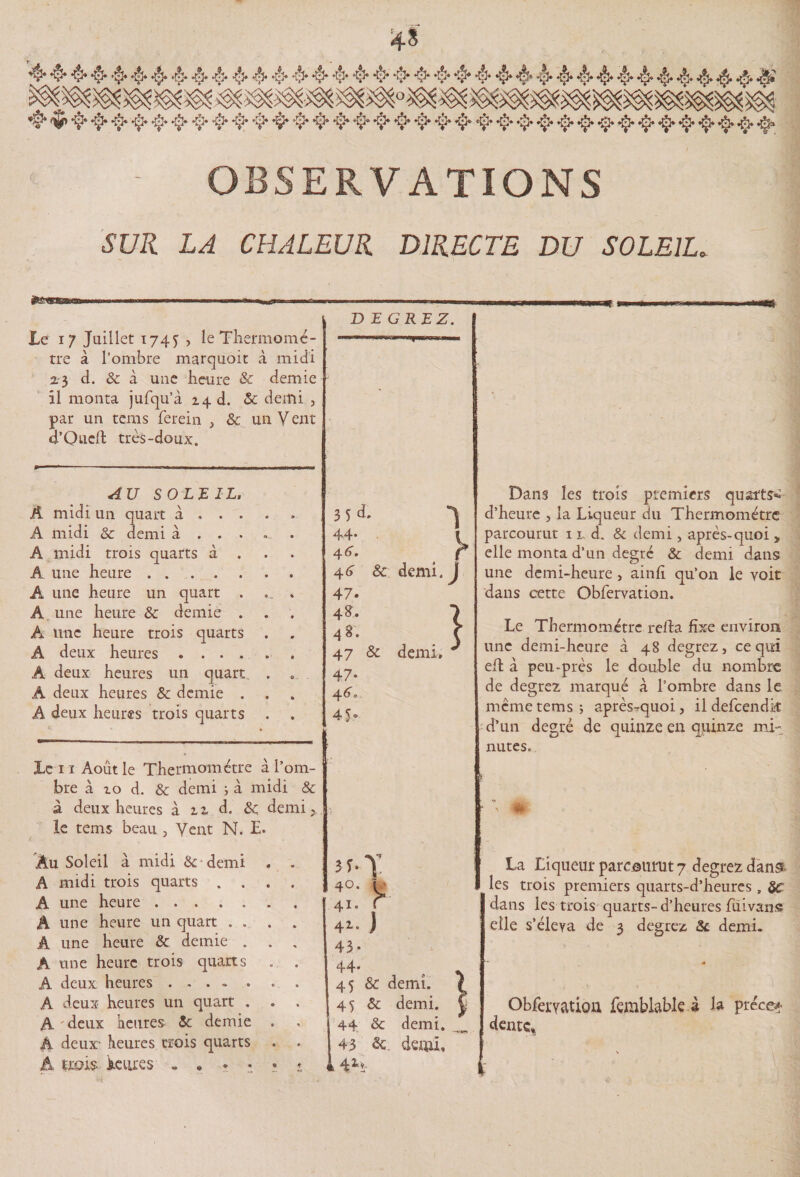 4 444444444444444444444444444444444444 4 ^44444444444444444444444444444444444 - OBSERVATIONS SUR LA CHALEUR DIRECTE DU SOLEIL. frsng&amp;kmm IITI 1 -Ti ...i .. !.. i .. i... -.1 JLe 17 Juillet 174^ , le Thermomc- tre à l’ombre marquoit à midi 23 d. &amp; à une heure 8c demie il monta jufqu’à 14 d. &amp; demi , par un tems ferein , &amp; un Veut o’Qucfl très-doux. DEGREZ. m AU SOLEIL, A midi un quart à , . . ♦ » A midi &amp; demi à . . . A midi trois quarts à . A une heure. Â une heure un quart . *- * A une heure &amp; demie . A une heure trois quarts A deux heures .... A deux heures un quart A deux heures &amp; demie . A deux heures trois quarts ♦ Le 11 Août le Thermomètre > î> a I om- bre à zo d. &amp; demi ; à midi &amp; à deux heures à zz d. &amp;; demi, le tems beau , Vent N. E. Dans les trois premiers quarts*: d’heure , la Liqueur du Thermomètre parcourut 11 d. &amp; demi, après-quoi > elle monta d’un degré &amp; demi dans une demi-heure , ainfî qu’on le voit dans cette Obfervation. Le Thermomètre relia fixe environ une demi-heure à 48 degrez, ce qui efl à peu-près le double du nombre de degrez marqué à l’ombre dans le meme tems; après-quoi, il defcendît d’un degré de quinze en quinze mi¬ nutes» * ' -t* 3i d. 44. 4 6 • 4 6 47. 4 <?• 4 8. 47 47- 4 6 O 4 5’ &amp; demi. j &amp; demi* J Au Soleil à midi &amp;• demi A midi trois quarts . . A une heure. A une heure un quart . . Â une heure &amp; demie . A une heure trois quarts A deux heures. A deux heures un quart . A deux heures 8c demie A deux- heures crois quarts A trois tares . . • • 44. 45 &amp; demi. 45 &amp; demi. 44 8c demi. 43 &amp; demi* 1 k 4*5- La Liqueur parcourut 7 degtez dans- les trois premiers quarts-d’heures , 8C dans les trois quarts- d’heures fui van s elle s’éleva de 3 degrez 8c demi. Obfervation femblable à la préce? dente* ;
