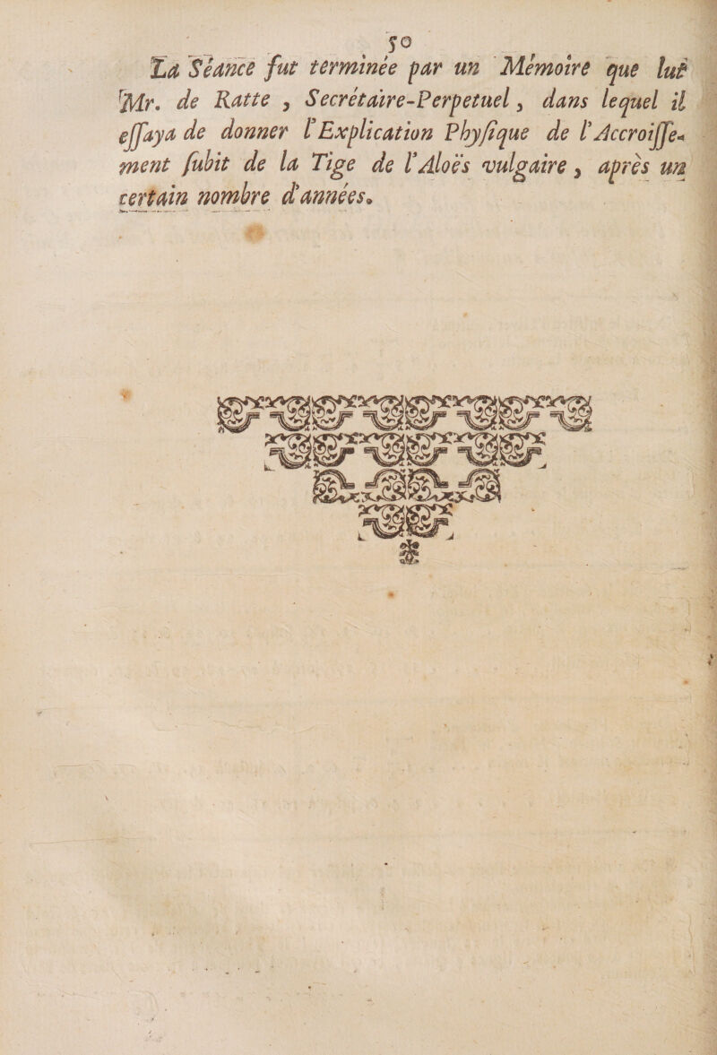 JO 'La Séance fut terminée par un Mémoire que lui rMr. de Rat te , Secrétaire-Perpetuel, dans lequel il ejfaya de donner ïExplication Phyfîque de ï Accroijfe- ment fubit de la Tige de l’Aloës vulgaire, après un certain nombre d’années. * i >»