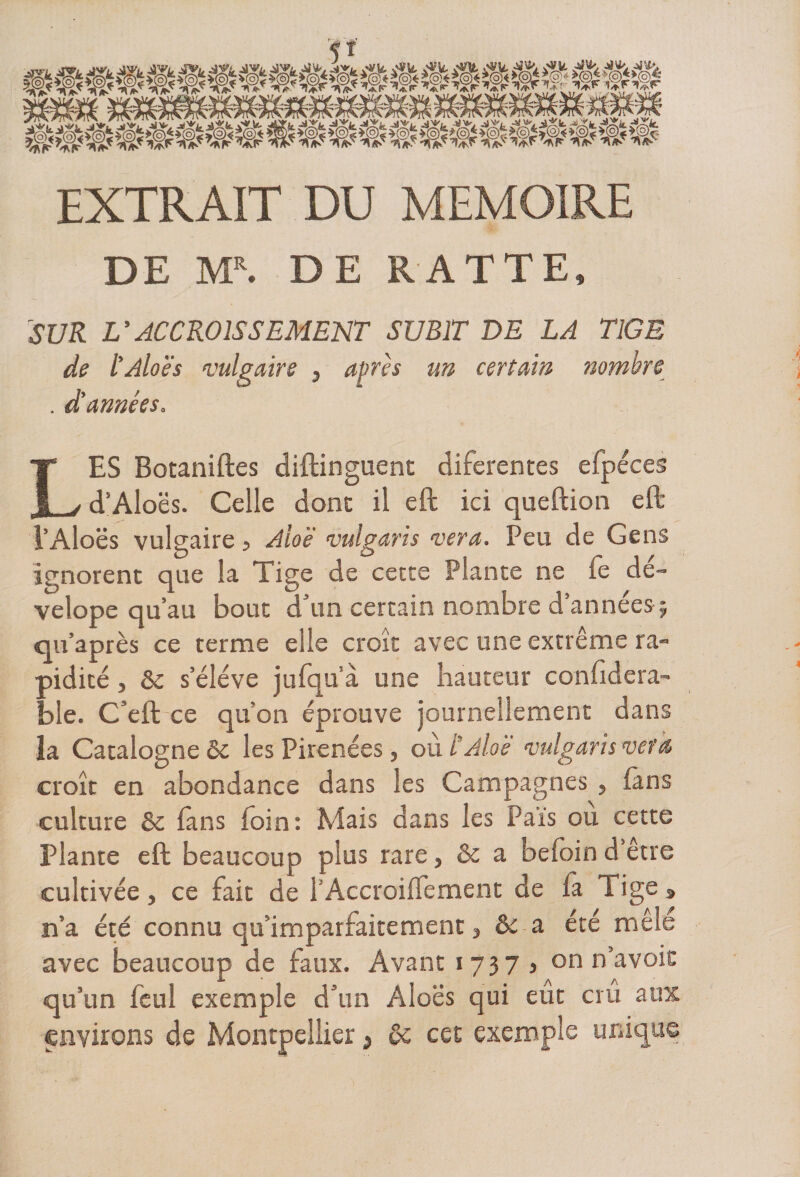 EXTRAIT DU MEMOIRE DE MR. DE RATTE, SUR V ACCROISSEMENT SUBIT DE LA TIGE de l'Aloës vulgaire } après un certain nombre . d'années. LES Botaniftes diftinguent diferentes efpéces d’Aloës. Celle donc il eft ici queftion eft l’Aloës vulgaire 5 Aloë vulgaris ver a. Peu de Gens ignorent que la Tige de cette Plante ne le de- velope qu’au bouc d’un certain nombre d’années; qu’après ce terme elle croît avec une extrême ra- pidicé, &amp;c s’élève jufqu’à une hauteur confidera- ble. C’eft ce qu'on éprouve journellement dans ia Catalogne &amp;c les Pirenées, où ë Aloë vulgaris ver a croît en abondance dans les Campagnes , fans culture &amp; fans foin: Mais dans les P aïs ou cette Plante eft beaucoup plus rare, &amp; a befoin d être cultivée, ce fait de l’Accroilfement de là Tige » n’a été connu qu imparfaitement, &amp; a été mêle avec beaucoup de faux. Avant 1737, on n’avoic qu’un leul exemple d’un Aloës qui eut crû aux environs de Montpellier s ôc cet exemple unique