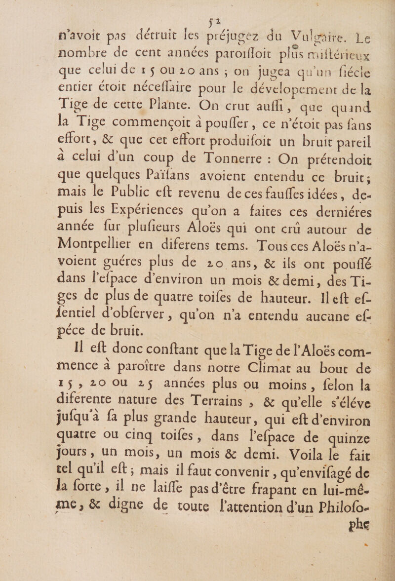 ta _&amp; s ) 1 n’avoit pas détruit les préjugez du Vulgaire. Le nombre de cent années paroifîoit plus miftérieux que celui de i 5 ou 2.0 ans ; on jugea qu’un fiécie entier étoit néceffaire pour le dévelopement de la Tige de cecte Plante. On crut aulli, que qumd la Tige commençoit a pouffer, ce n’étoit pas fans effort, &amp; que cet effort produifoit un bruit pareil a celui d un coup de Tonnerre : On prétendoit que quelques Paifans avoient entendu ce bruit; mais le Public eft revenu de ces fauffes idées, de¬ puis les Expériences qu’on a faites ces dernières année fur plufieurs Aloës qui ont cru autour de Montpellier en diferens tems. Tous ces Aloës n’a- voient guéres plus de 10 ans, &amp; ils ont pouffé dans l’efpace d’environ un mois &amp;demi, des Ti¬ ges de plus de quatre toifes de hauteur. Il eft ef- ientiel d obferver, qu’on n’a entendu aucune eft péce de bruit. Il eft donc confiant que la Tige de l’Aloës com¬ mence a paroître dans notre Climat au bout de 15 , io ou 2.5 années plus ou moins, félon la diferente nature des Terrains , &amp; quelle s’élève jufqu a fà plus grande hauteur, qui eft d’environ quatre ou cinq toifes, dans l’efpace de quinze jours, un mois, un mois &amp; demi. Voila le fait tel qu il eft ; mais il faut convenir, qu’envilagé de la forte, il ne laifle pas d’être frapant en lui-mê¬ me , èc digne de toute l’attention d’un Philofo-