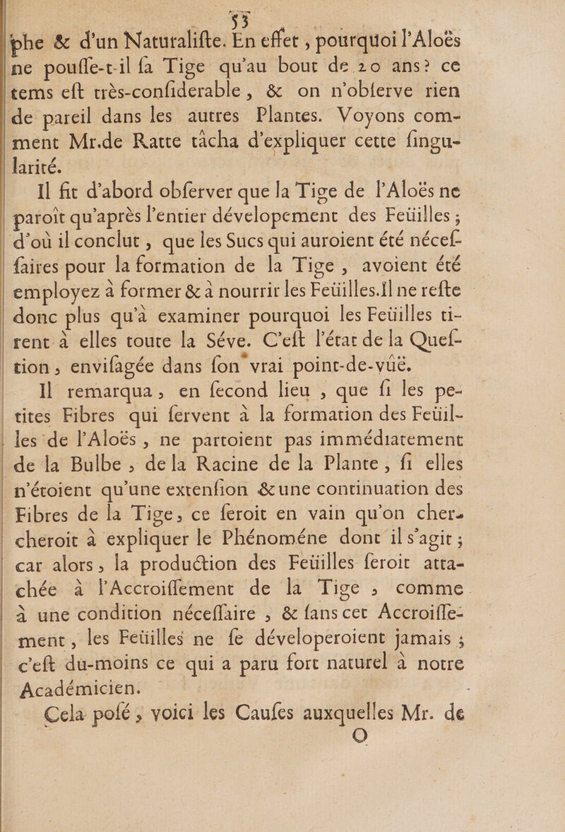 bhe &amp; d’un Naturalifte. En effet, pourquoi l’Aloës ne pouffe-t il fa Tige qu’au bout de 10 ans? ce tems eft rrès-confiderable, &amp; on n’oblerve lien de pareil dans les autres Plantes. Voyons com¬ ment Mr.de Flatte tâcha d’expliquer cette fingn- larité. Il fit d’abord obferver que la Tige de l’Aloës ne paroît qu’après l’entier dévelopement des Feuilles ; d’où il conclut, que les Sucs qui auraient été nécefi faites pour la formation de la Tige , avoient été employez â former &amp; a nourrir les Feiiilles.il ne refte donc plus qu’a examiner pourquoi les Feuilles ti¬ rent à elles toute la Sève. C’eft l’état de la Quef- tion j envifagée dans fon vrai point-de-yûë. Il remarqua, en fécond lieu , que fi les pe¬ tites Fibres qui fervent à la formation des Feuil¬ les de l’Aloës , ne partoient pas immédiatement de la Bulbe , de la Racine de la Plante, fi elles n’étoient qu’une extenfion une continuation des Fibres de la Tiges ce feroit en vain qu’on cher¬ cherait à expliquer le Phénomène dont il s’agit ; car alors, la production des Feuilles feroit atta¬ chée â l’Accroifiement de la Tige 5 comme à une condition nécelfaire 3 &amp; fans cet Accroiffe- ment, les Feuilles ne le déveloperoient jamais ; c’eft du-moins ce qui a paru fort naturel à notre Académicien. Cela polé > voici les Caufes auxquelles Mr. de