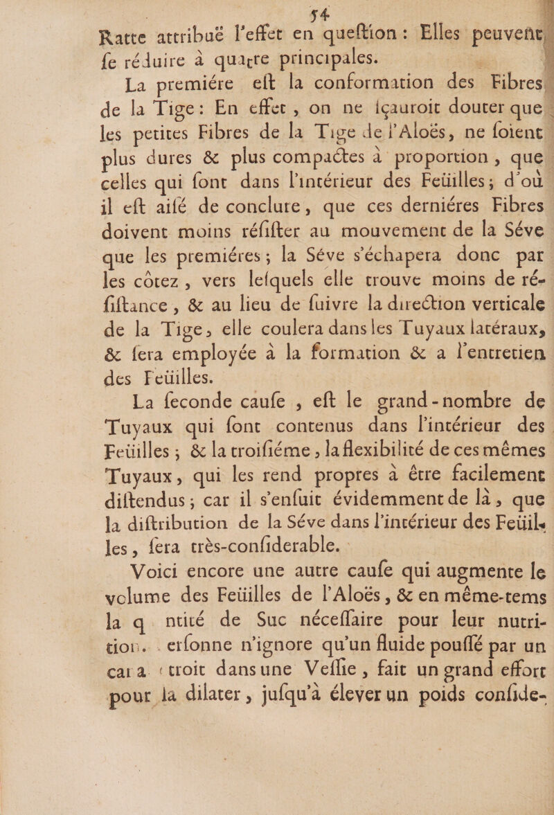 Ratte attribue T effet en queftion : Elles peuvent fe réduire à qua£re principales. La première effc la conformation des fibres de la Tige : En effet , on ne içauroit douter que les petites Fibres de la Tige del’Aloës, ne foie nt plus dures &amp;c plus compactes à proportion , que celles qui font dans l’intérieur des Feuilles; d’où il cft ailé de conclure, que ces dernières Fibres doivent moins réfifter au mouvement de la Sève que les premières ; la Sève s’échapera donc par les cotez , vers lefquels elle trouve moins de ré- filtance , &amp; au lieu de fuivre la direction verticale de la Tige, elle coulera dans les Tuyaux latéraux, &amp;c fera employée à la formation &amp; a rentretien des Feuilles. La fécondé caufe , eft le grand-nombre de Tuyaux qui font contenus dans l’intérieur des Feüilles ; ôc la troifiéme, la flexibilité de ces mêmes Tuyaux, qui les rend propres à être facilement dillendus ; car il s’enfuit évidemment de là, que la diftribution de la Sève dans l’intérieur des Feüil* les, fera très-confiderable. ' Voici encore une autre caufe qui augmente le volume des Feüilles de l’Aloës, &amp;c en même-tems la q ntité de Suc néceffaire pour leur nutri¬ tion. erfonne n’ignore qu’un fluide pouffé par un car a ( uoit dans une Veille, fait un grand effort pour la dilater, jufqu’à élever un poids conlide-
