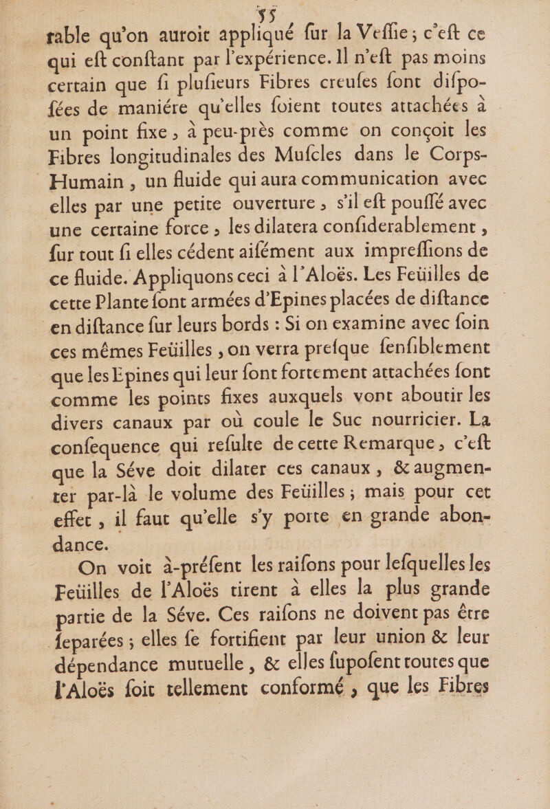 fable qu’on auroic appliqué fur la Veflîe; c’eft ce qui eft confiant par l’expérience. Il n’eft pas moins certain que fi plufieurs Fibres creufes font dilpo- fées de manière qu’elles foient toutes attachées à un point fixe, à peu-près comme on conçoit les Fibres longitudinales des Mufcles dans le Corps- Humain, un fluide qui aura communication avec elles par une petite ouverture, s’il eft pouffé avec une certaine force, les dilatera confiderablement, fur tout fi elles cèdent aifément aux impreflions de ce fluide. Appliquons ceci à l’Aloës. Les Feuilles de cette Plante font armées d’Epines placées de diftance en diftance fur leurs bords : Si on examine avec foin ces mêmes Feuilles, on verra prelque fenfiblement que les Epines qui leur font fortement attachées font comme les points fixes auxquels vont aboutir les divers canaux par où coule le Suc nourricier. La confequence qui refulte de cette Remarque, c’eft que la Sève doit dilater ces canaux, &amp; augmen¬ ter par-là le volume des Feuilles ; mais pour cet effet, il faut quelle s’y porte en grande abon¬ dance. On voit à-préfent les raifons pour Icfquelles les Feuilles de l’Aloës tirent à elles la plus grande partie de la Sève. Ces raifons ne doivent pas être leparées -, elles fe fortifient par leur union &amp; leur dépendance mutuelle, &amp; elles fupofent toutes que i’Aloës foie tellement conformé , que les Fibres