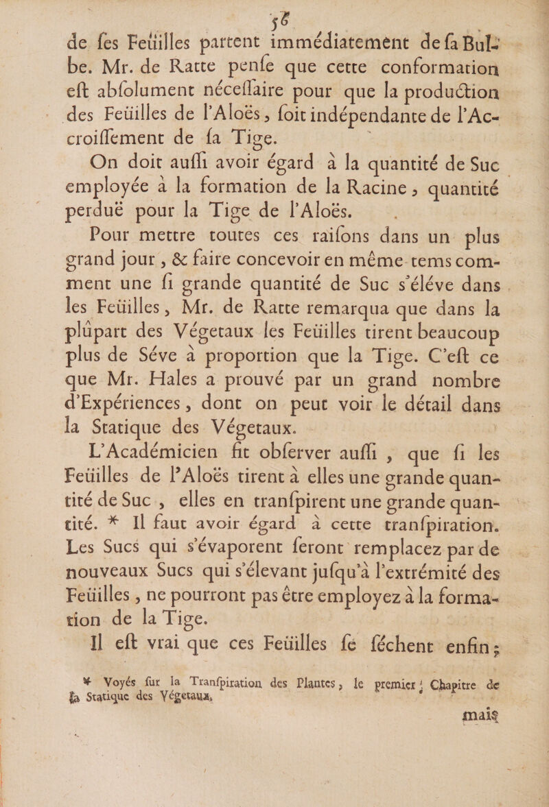 de Tes Feuilles partent immédiatement de fa Bul¬ be. Mr. de Ratte penie que cette conformation effc abfolument néceilaire pour que la production des Feuilles de l’Aloës, (oit indépendante de l’Ac- croiflement de la Tige. On doit aufli. avoir égard à la quantité de Suc employée à la formation de la Racine, quantité perdue pour la Tige de l’Aloës. Pour mettre toutes ces râlions dans un plus grand jour, &amp; faire concevoir en même tems com¬ ment une fi grande quantité de Suc s'élève dans les Feuilles, Mr. de Ratte remarqua que dans la plupart des Végétaux les Feuilles tirent beaucoup plus de Sève à proportion que la Tige. C’eft ce que Mr. Haies a prouvé par un grand nombre d’Expériences, dont on peut voir le détail dans la Statique des Végétaux. L’Académicien fit obferver auffi , que fi les Feuilles de i’Aloës tirent à elles une grande quan¬ tité de Suc , elles en tranfpirent une grande quan¬ tité. * Il faut avoir égard à cette tranfpiration. Les Sucs qui s’évaporent feront 'remplacez par de nouveaux Sucs qui s’élevant jufqu a l’extrémité des Feuilles, ne pourront pas être employez à la forma¬ tion de la Tige. H eft vrai que ces Feuilles fe féchent enfin ? * Voyés fur la Tranfpiration des Plantes ? le premiet K Chapitre <k fa, Statique des Végétaux, ' e