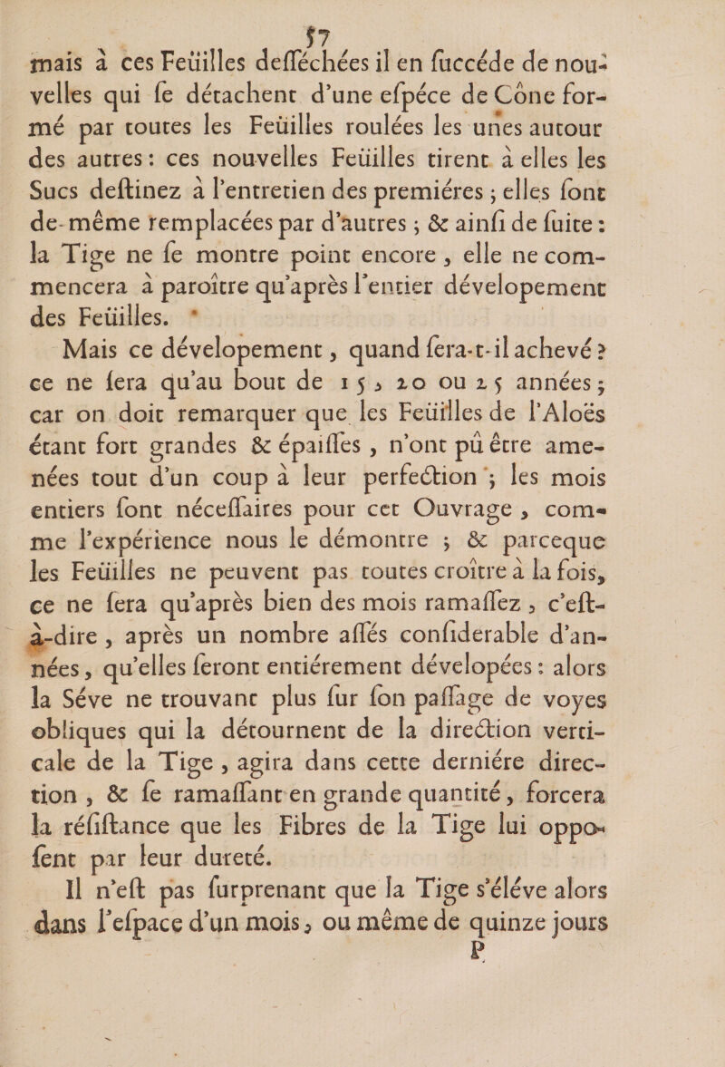 P mais à ces Feuilles defféchées il en fuccéde de nou¬ velles qui fè détachent d’une efpéce de Cône for¬ mé par toutes les Feüilles roulées les unes autour des autres : ces nouvelles Feüilles tirent à elles les Sucs deftinez à l’entretien des premières ; elles font de- même remplacées par d’autres ; &amp; ainfi de fuite : la Tige ne fe montre point encore, elle ne com¬ mencera à paroître qu’après l’entier dévelopemenc des Feüilles. Mais ce dévelopement, quand fera-t- il achevé ? ce ne fera qu’au bout de ijj 10 oui; années ; car on doit remarquer que les Feüilles de l’Aloës étant fort grandes Se épailfes, n’ont pû être ame¬ nées tout d’un coup à leur perfection ; les mois entiers font néceffaires pour cet Ouvrage » com¬ me l’expérience nous le démontre ; &amp; parceque les Feüilles ne peuvent pas toutes croître à la fois» ce ne fera qu’après bien des mois ramaffez , c’eft- à-dire , après un nombre affés confiderable d’an¬ nées , qu’elles feront entièrement dévelopées : alors la Sève ne trouvant plus fur fon paffage de voves obliques qui la détournent de la direction verti¬ cale de la Tige , agira dans cette dernière direc¬ tion , &amp; fè ramaffant en grande quantité, forcera la réfiftance que les Fibres de la Tige lui oppo- lent par leur dureté. Il n’efl pas furprenant que la Tige s’élève alors dans Tefpace d’un mois, ou même de quinze jours P à