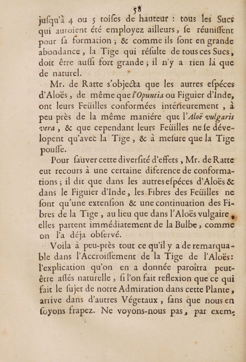5* iufqua 4 ou 5 toifès de hauteur : tous les Sucs qui auraient été employez ailleurs , fe réunifient pour Ta formation ; &amp;c comme ils font en grande abondance, la Tige qui réfulte de tous ces Sucs, doit être aufh fort grande ; il n’y a rien là que de naturel. Mr. de Ratte s’objeéfca que les autres efpéces d’Aloës, de même que l'Opuntia ou Figuier d’Inde, ont leurs Feuilles conformées intérieurement , à peu près de la même manière que YAloë vulgaris ver a, &amp; que cependant leurs Feuilles ne le déve- lopent qu’avec la Tige , &amp; à mefure que la Tige pouffe. Pour fauver cette diverfité d’effets, Mr. de Ratte eut recours à une certaine diference de conforma¬ tions 5 il dit que dans les autres efpéces d’Aloës &amp; dans le Figuier d’Inde, les Fibres des Feuilles ne font qu’une extenfion &amp;c une continuation des Fi¬ bres de la Tige , au lieu que dans l’Aloës vulgaire , elles partent immédiatement de la Bulbe » comme on l’a déjà obfervé. Voila à peu-près tout ce qu’il y a de remarqua¬ ble dans l’Accroiflement de la Tige de l’Aloës: l’explication qu’on en a donnée paroîtra peut- être allés naturelle , fi l’on fait reflexion que ce qui fait le lu jet de notre Admiration dans cette Plante , anive dans d’autres Végétaux, fans que nous en foyons frapez. Ne voyons-nous pas, par exem-