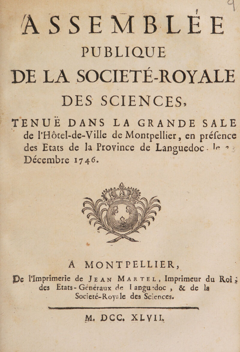 BLE PUBLIQUE DE LA SOCIETE-ROYALE DES SCIENCES. TENUE DANS LA GRANDE SALE de I’Hôtel-de-VilIe de Montpellier, en préfence des Etats de la Province de Languedoc - ^ 0 O Décembre 1746. Â MONTPELLIER, fDe l’Imprimerie de Jean Martel, Imprimeur du Roi } des Etats-Généraux de Ianguadoc * &amp; de la Societé-Roysîe des Sciences» JMU DCC# XIVIL
