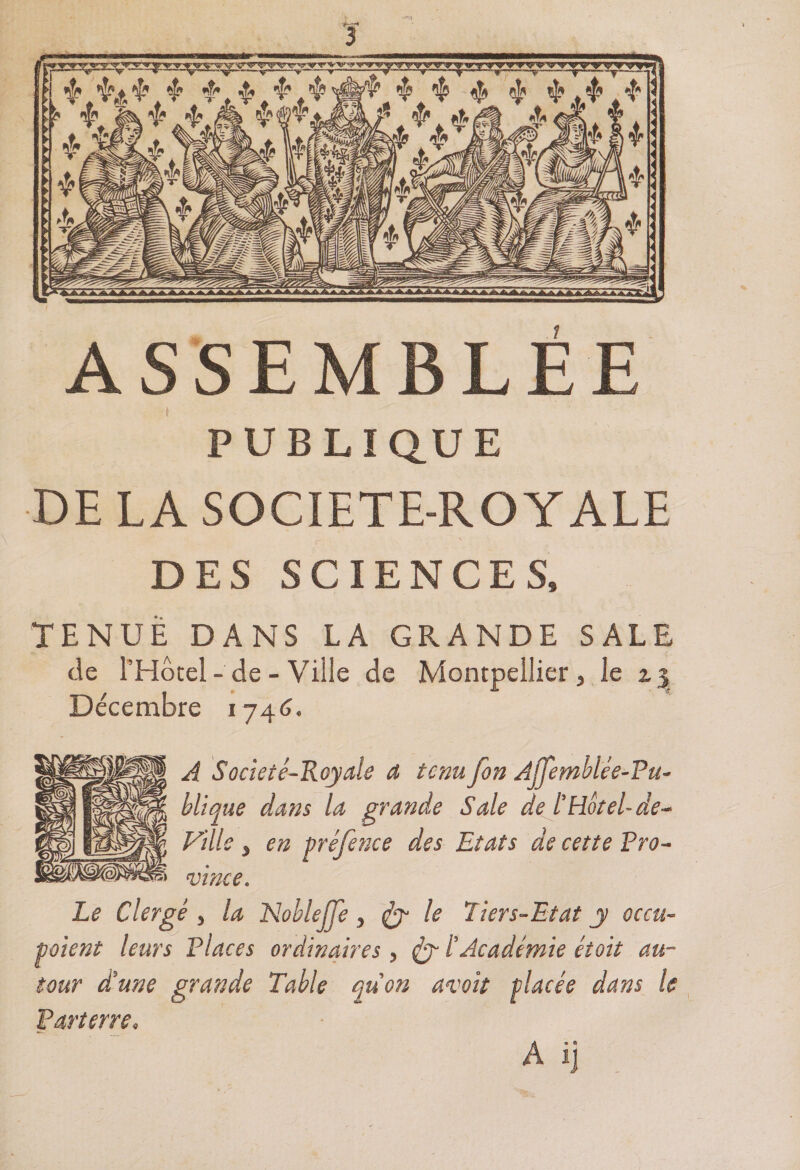ASSEMBLÉE PUBLIQUE DE LA SOCIETE-ROYALE DES SCIENCES» TENUE DANS LA GRANDE SALE de l’Hôtel-de-Ville de Montpellier, le z3 Décembre 1746. A Societé-Royale a tenu fon Affemblée-Pu- blique dans la grande Sale de l’Hôtel- de- Fille , en préfence des Etats de cette Pro- 51 vince. Le Clergé , la Nobleffe , &amp; le 11ers-Etat y occu¬ paient leurs Places ordinaires, l’Académie était au¬ tour d’une grande Table quon avait placée dans le Parterre» A ij