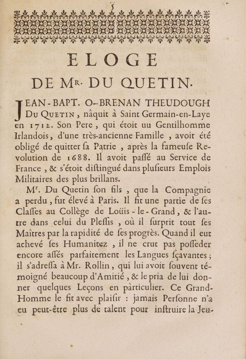 ELOGE DE Mr- DU QlUETIN- JEAN-BAPT. O-BRENAN THEUDOUGH Du Quetin , naquit à Saint Germain-en-Laye en 1711. Son-Pere, qui étoit 11 u Gentilhomme Irlandois, d’une très-ancienne Famille , avoir été obligé de quitter fa Patrie , après la fameufe Ré¬ volution de ié88. Il avoit paiTé au Service de France } ôc s’étoit diftingué dans plufieurs Emplois Militaires des plus brillans. Mr. Du Quetin Ton fils , que la Compagnie a perdu , fut élevé à Paris. Il fit une partie de fes ClalEes au Collège de Loiiis - le - Grand, &amp;c l’au¬ tre dans celui du Pleffis , où il furprit tout fes Maîtres par la rapidité de fes progrès. Quand il eut achevé fes Humanitez , il ne crut pas poifeder encore afles parfaitement les Langues fçavantes 5 il s’adrefl'a à Mr. Rollin , qui lui avoit fouvent té¬ moigné beaucoup d’Amitié , &amp; le pria de lui don¬ ner quelques Leçons en particulier. Ce Grand- Homme le fit avec plaifir : jamais Perfonne n’a eu peut-être plus de talent pour inftruire la Jeu- » ’ > ■ *
