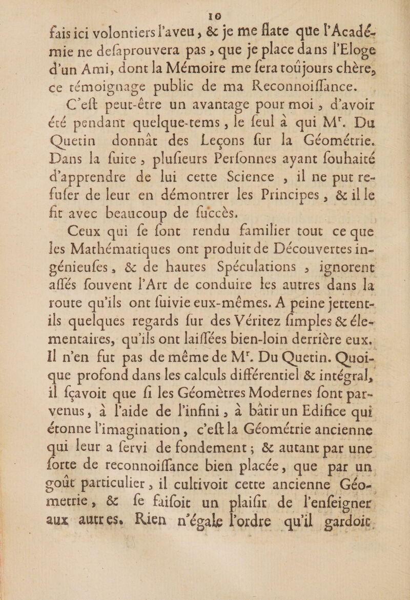 fais ici volontiers l’aveu > Se je me fiate c Ue l’Acade¬ mie ne defiiprouvera pas, que je place dans l’Eloge d’un Ami, dont la Mémoire me fera toujours chère,, ce témoignage public de ma ReconnoifTance. C’eft peut-être un avantage pour moi, d’avoir été pendant quelque-tems, le feul à qui Mr. Du Quetin donnât des Leçons fur la Géométrie. Dans la fuite , plufieurs Perfonnes ayant fouhaité d’apprendre de lui cette Science , il ne put re¬ fuser de leur en démontrer les Principes, ôc il le fit avec beaucoup de fuccès. Ceux qui fe (ont rendu familier tout ce que les Mathématiques ont produit de Découvertes in¬ génieurs 3 &amp; de hautes Spéculations , ignorent affés fouvenc l’Art de conduire les autres dans la route qu’ils ont luivie eux-mêmes. A peine jettent- ils quelques regards fur des Véritez fimples &amp; élé¬ mentaires, qu’ils ont laiffées bien-loin derrière eux. il n’en fut pas de même de Mr. Du Quetin. Quoi¬ que profond dans les calculs différentiel &amp; intégral, il fçavoit que fi les Géomètres Modernes font par¬ venus , à l’aide de l’infini, à bâtir un Edifice qui étonne l’imagination, c’eft la Géométrie ancienne qui leur a fervi de fondement ; &amp; autant par une forte de reconnoifTance bien placée, que par un goût particulier, il cultivoit cette ancienne Géo¬ métrie , &amp; fe faifoit un plaifir de l’enfèigner aux autres. Rien n’égale l’ordre qu’il gardoic