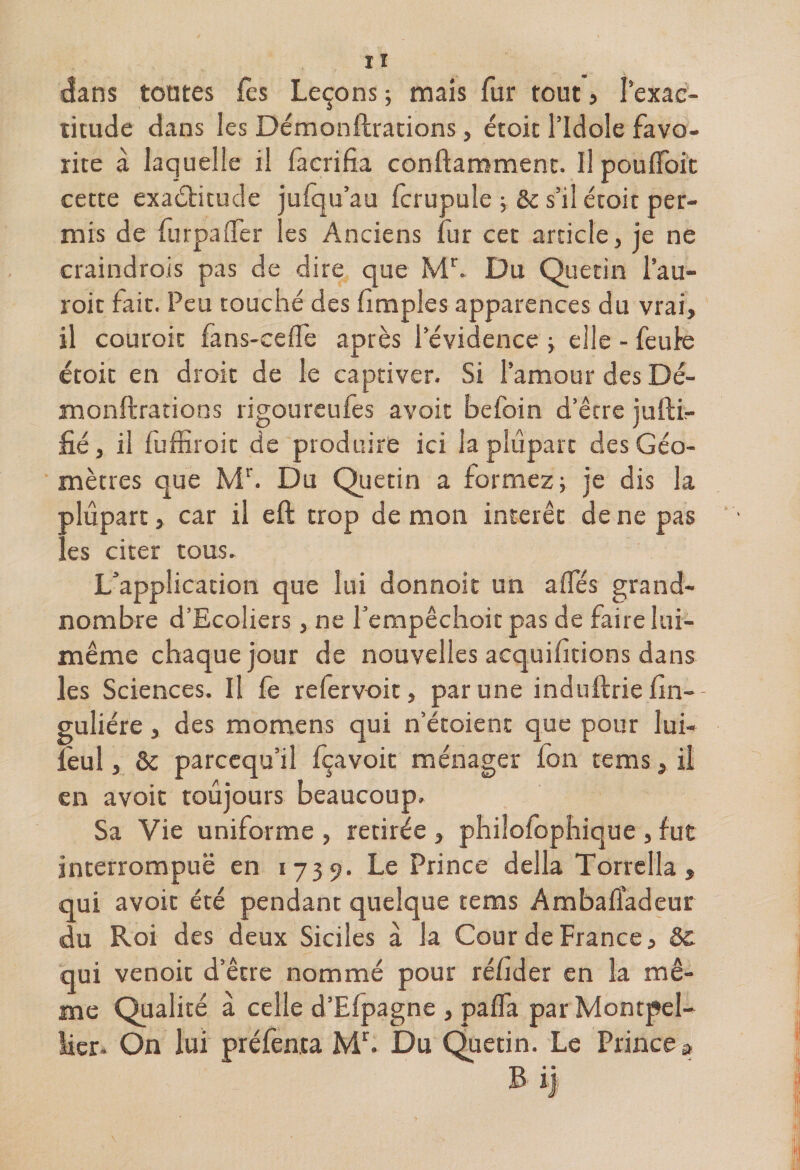 dans tontes fes Leçons ; mais fur tout, 1 exac¬ titude dans les Démonftrations, étoit l’Idole favo¬ rite à laquelle il facrifia conftamment. Il pouftoit cette exactitude jufqu’au (crupule 5 &amp; s’il étoit per¬ mis de furpafter les Anciens fur cet article, je ne craindrois pas de dire que Mr. Du Que tin l’au- roit fait. Peu touché des (impies apparences du vrai, il couroic fans-ceflè après l’évidence ; elle - feule étoit en droit de le captiver. Si l’amour des Dé¬ monftrations rigoureufès avoit befoin d’être jufti- fié, il fuffiroit de produire ici la plupart des Géo¬ mètres que Mr. Du Quetin a formez; je dis la ■ alûpart, car il eft trop de mon intérêt de ne pas (es citer tous. L’application que lui donnoit un ailes grand- nombre d’Ecoliers, ne fempêchoit pas de faire lui- même chaque jour de nouvelles acquihtions dans les Sciences. Il fe refervoit, par une induftrie (in-- guliére, des momens qui n’étoient que pour lui- feul, &amp; parccqu’il fçavoit ménager fon rems, il en avoit toujours beaucoup. Sa Vie uniforme , retirée , philofophique , fut interrompue en 1739. Le Prince délia Torrella » qui avoir été pendant quelque tems Ambafiadeur du Roi des deux Siciles à la Cour de France, 8c qui venoit d’être nommé pour ré/îder en la mê¬ me Qualité à celle d’Elpagne , pafla par Montpel¬ lier. On lui préfenta Mr. Du Quetin. Le Prince » B i)