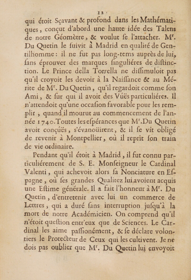 qui étoic Sçavant &amp;c profond dans les Mathémati¬ ques , conçut d’abord une haute idée des Talens de notre Géomètre, &amp; voulut fe l’attacher. Mr. Du Quetin le luivit a Madrid en qualité de Gen¬ tilhomme: il ne fut pas long-tems auprès de lui, fans éprouver des marques finguliéres de diftinc- tion. Le Prince délia Torrella ne diflimuloit pas qu’il croyoit les devoir à la Naiflance &amp; au Mé¬ rite de Mr. Du Quetin , qu’il regardoit comme fon Ami, &amp; fur qui il avoir des Vues particulières. Il n’attendoit qu’une occafion favorable pour les rem¬ plir , quand il mourut au commencement de l’an¬ née 174o.Toutes leselpérances que Mr.Du Quetin avoir conçues, s’évanouirent, &amp;c il fe vit obligé de revenir à Montpellier, où il reprit fon train de vie ordinaire. Pendant qu’il étoit à Madrid , il fut connu par¬ ticuliérement de S. E. Monfeigneur le Cardinal Valenti, qui achevoit alors la Nonciature en Ef- pagne , où les grandes Qualitez lui.avoient acquis une Eftime générale. Il a fait l’honneur à Mr. Du O 1 Quetin , d’entretenir avec lui un commerce de Lettres, qui a duré fans interruption julqu’à la mort de notre Académicien. On comprend qu’il n etoit queftion entr’eux que de Sciences. Le Car¬ dinal les aime palhonément, &amp;c le déclare volon¬ tiers le Protecteur de Ceux qui les cultivent. Je ne dois pas oublier que Mr. Du Quetin lu| envoyoit