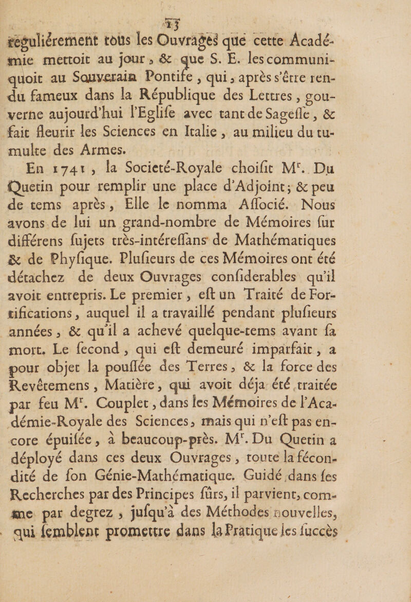 *—^ *3 .. régulièrement tous les Ouvrage^ que cette Acadé¬ mie mectoic au jour , &amp; que S. E. lescommuni- qiioit au Sojuv-erain Pontile , qui , après serre ren¬ du fameux dans la République des Lettres, gou¬ verne aujourd’hui l’Eglife avec tant de Sageffe, &amp; fait fleurir les Sciences en Italie , au milieu du tu¬ multe des Armes. En 1741 > lu Socicté-Royale choifit Mr. Du Quetin pour remplir une place d’Adjoint ; &amp;c peu de tems après, Elle le nomma Aflocié. Nous avons de lui un grand-nombre de Mémoires fur différens fujets très-intéreflans de Mathématiques &amp; de Phyfique. Plufieurs de ces Mémoires ont été détachez de deux Ouvrages conliderables qu’il avoic entrepris. Le premier, eft un Traité de For¬ tifications , auquel il a travaillé pendant plufieurs années j &amp; qu'il a achevé quelque-tems avant là mort. Le fécond, qui eft demeuré imparfait, a pour objet la pouflée des Terres, &amp; la force des Revêtemens, Matière, qui avoit déjà été traitée par feu Mr. Couplet, dans les Mémoires de l’Aca- démie-Royale des Sciences, mais qui n’eft pas en¬ core épuilée, à beaucoup-près. Mr. Du Quetin a déployé dans ces deux Ouvrages, toute la fécon¬ dité de fon Génie-Mathématique. Guidé dans les Recherches par des Principes fûrs, il parvient, com¬ me par degrez , jufqua des Méthodes nouvelles, qui iemblenc promettre dans la Pratique lesiuccès