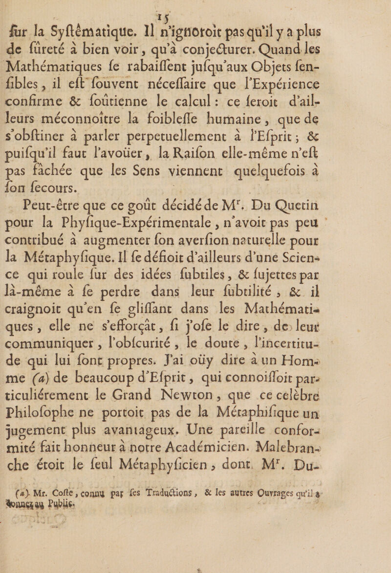 fiir la SyftêmatiqUe. Il n’igflOïoit pas qu’il y a plus de fureté à bien voir, qu’à conjeéf urer. Quand les Mathématiques fe rabaiffent jusqu’aux Objets fên- fibles j il eft fouvent néceflaire que l'Expérience confirme &amp; foûtienne le calcul : ce feroit d’ail¬ leurs méconnoître la foiblefle humaine, que de s’obftiner à parler perpétuellement à l’Efprit ; Ôc puifqu’il faut l’avouer, laRaifon elle-même n’eft pas Fâchée que les Sens viennent quelquefois à ion fêcours. Peut-être que ce goût décidé de Mr. Du Quetin pour la Phyfique-Expérimentale , n’avoit pas peu contribué à augmenter fon averfion naturelle pour la Métaphyfique. Il fc défioit d’ailleurs d’une Scien¬ ce qui roule fur des idées fubtiles, &amp; fujettes par là-même à fe perdre dans leur fubtilité , St il craignoit qu’en Ce gliflant dans les Mathémati¬ ques, elle ne s’efforçât, fi j’ofè le dire, de>leur communiquer , l’oblcurité , le doute , l’incertitu¬ de qui lui font propres. J’ai oüy dire à un Hom¬ me (a) de beaucoup d’Elprit, qui connoifioit par¬ ticuliérement le Grand Newton , que ce célébré Philofophe ne portoit pas de la Métaphifique un jugement plus avantageux. Une pareille confor¬ mité fait honneur à notre Académicien. Malebran- che étoit le feul Métaphyficien » dont Mr. Du- (Mr. Cofte, connu par fes Traductions, &amp; les autres Ouvrages qu’il a ■toaaç&amp;aiè J?4büs-