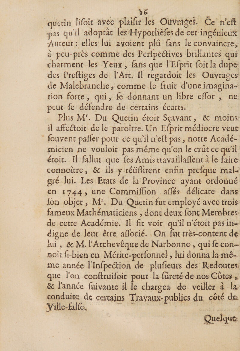 U quetin Iifoit avec plaifir les Ouvrages. Ce n’eft pas qu’il adoptât les Hyporhèfes de cet ingénieux Auteur : elles lui avoient plû fans le convaincre* à peu-près comme des Perfpeéfives brillantes qui charment les Yeux, fans que l’Efprit foit la dupe des Preftiges de l’Art. U regardoit les Ouvrages de Malebranche , comme le fruit d’une imagina¬ tion forte, qui, fe donnant un libre eflor , ne peut le défendre de certains écarts. Plus Mr. Du Quetin étoit Sçavant, &amp; moins il affeéloit de le paroître. Un Elprit médiocre veut fouvent pafîèr pour ce qu’il n’eft pas, notre Acadé¬ micien ne vouloir pas même qu’on le crût ce qu’il étoit. Il fallut que les Amis ttavaillaflent â le faire connoitre, &amp; i s y réüllirent enfin prefque mal¬ gré lui. Les Etats de la Province ayant ordonné en 1744, une Commifiîon alfés délicate dans fan objet, Mr. Du Quetin fut employé avec trois fameux Mathématiciens, dont deux font Membres de cette Académie. Il fit voir qu’il n’étoit pas in¬ digne de leur être aflfocié. On fut très-content de: lui, &amp; M. l’Archevêque de Narbonne , qui fc con- août fi-bien en Mérke-perfbnnel, lui donna la mê¬ me année rinlpeétion de plufieurs des Redoutes que l’on conftruifoit pour la fureté de nos Côtes, &amp; l’année fuivante il le chargea de veiller à la conduite de certains Travaux-publics du côté de. Ydle-falle..
