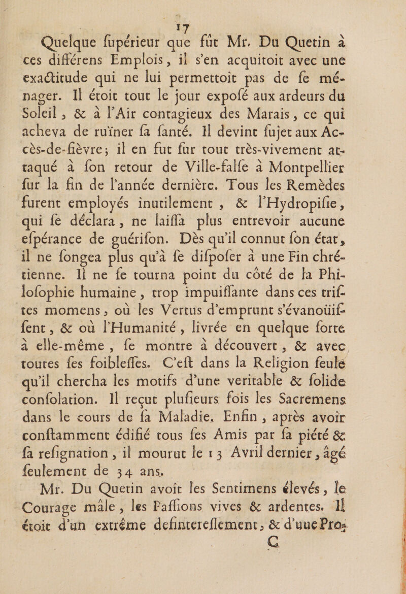 Quelque fupérieur que fût Mr. Du Quetin à ces différens Emplois, il s’en acquitoit avec une exaélitude qui ne lui permettoit pas de fè mé¬ nager. Il étoit tout le jour expofé aux ardeurs du Soleil, &amp; à l’Air contagieux des Marais, ce qui acheva de ruiner là fanté. Il devint fujet aux Ac- cès-de-fièvre; il en fut fur tout très-vivement at¬ taqué à fon retour de Viile-falfe à Montpellier fur la fin de l’année dernière. Tous les Remèdes furent employés inutilement , &amp; l’Hydropifie, qui fe déclara, ne laiifa plus entrevoir aucune efpérance de guérifon. Dès qu’il connut fon état, il ne fongea plus qu’à fe difpofer à une Fin chré¬ tienne. Il ne fe tourna point du côté de la Phi- îofophie humaine , trop impuiffante dans ces triâ¬ tes momens, où les Vertus d’emprunt s’évanoüif- fênt, &amp; où l’Humanité , livrée en quelque forte à elle -même , fe montre à découvert, &amp; avec, toutes les foiblefïès. C’eft dans la Religion feulé qu’il chercha les motifs d’une véritable &amp; folide confolation. Il reçut plufieurs fois les Sacremens dans le cours de fa Maladie, Enfin , après avoir conftamment édifié tous fes Amis par fà piété fa refignation , il mourut le i3 Avril dernier, âgé feulement de 34 ans, Mr. Du Quetin avoir les Sentimens «levés, le Courage mâle, les Paffions vives &amp; ardentes, il étoit d’un extrême defmcerefkment, &amp; d’uuePro* C.
