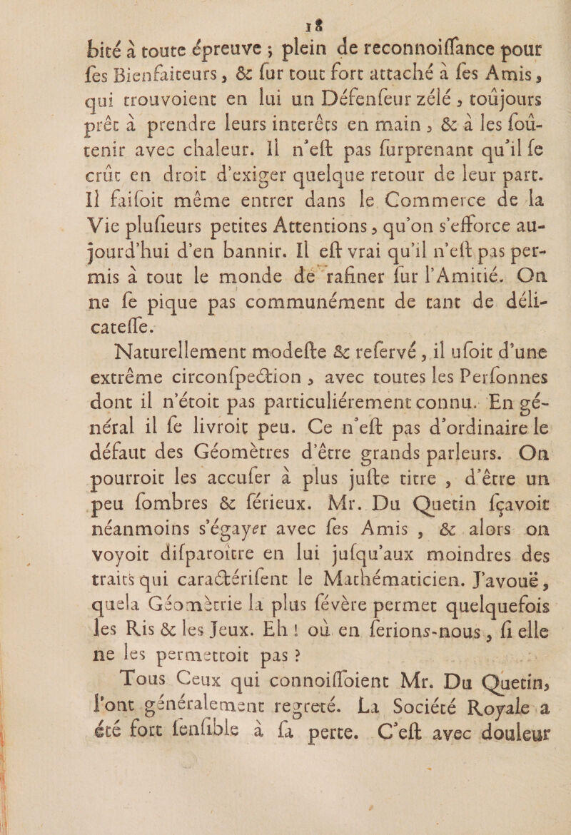 t>icé à toute épreuve ; plein de reconnoiflance pour fes Bienfaiteurs » &amp; lut tout fort attaché à les Amis, qui trouvoient en lui un Défenfeur zélé , toujours prêt à prendre leurs interets en main , &amp; à les foû- tenir avec chaleur. Il n’eft pas furprenant qu’il fe crût en droit d’exiger quelque retour de leur part. Il fri (oit même entrer dans le Commerce de la Vie plufteurs petites Attentions, qu’on s’efforce au¬ jourd’hui d’en bannir. ïl eft vrai qu’il n’eft pas per¬ mis à tout le monde de rafiner lur l’Amitié. On ne fe pique pas communément de tant de déli¬ cate Ife. Naturellement modefte &amp;c refervé, il ufoit d’une extrême circonfpeétion > avec toutes les Perfonnes dont il n’étoit pas particuliérement connu. En gé¬ néral il le livroit peu. Ce n’eft pas d’ordinaire le défaut des Géomètres d’être grands parleurs. On pourrait les accufer à plus jufte titre , d’être un peu fombres &amp; férieux. Mr. Du Quetin fçavoit néanmoins s’égayer avec les Amis , &amp; alors on voyoit difparoitre en lui jufqu’aux moindres des traits qui caraétérifent le Mathématicien. J’avouë, quela Géométrie la plus févère permet quelquefois les Ris ôc les Jeux. Eh ! où en ferions-nous , Ci elle ne les permsttoit pas ? Tous Ceux qui connoiffoient Mr. Du Quetin> l’ont généralement regreté. La Société Royale a été fort lenlible à fa perte. C’eft avec douleur