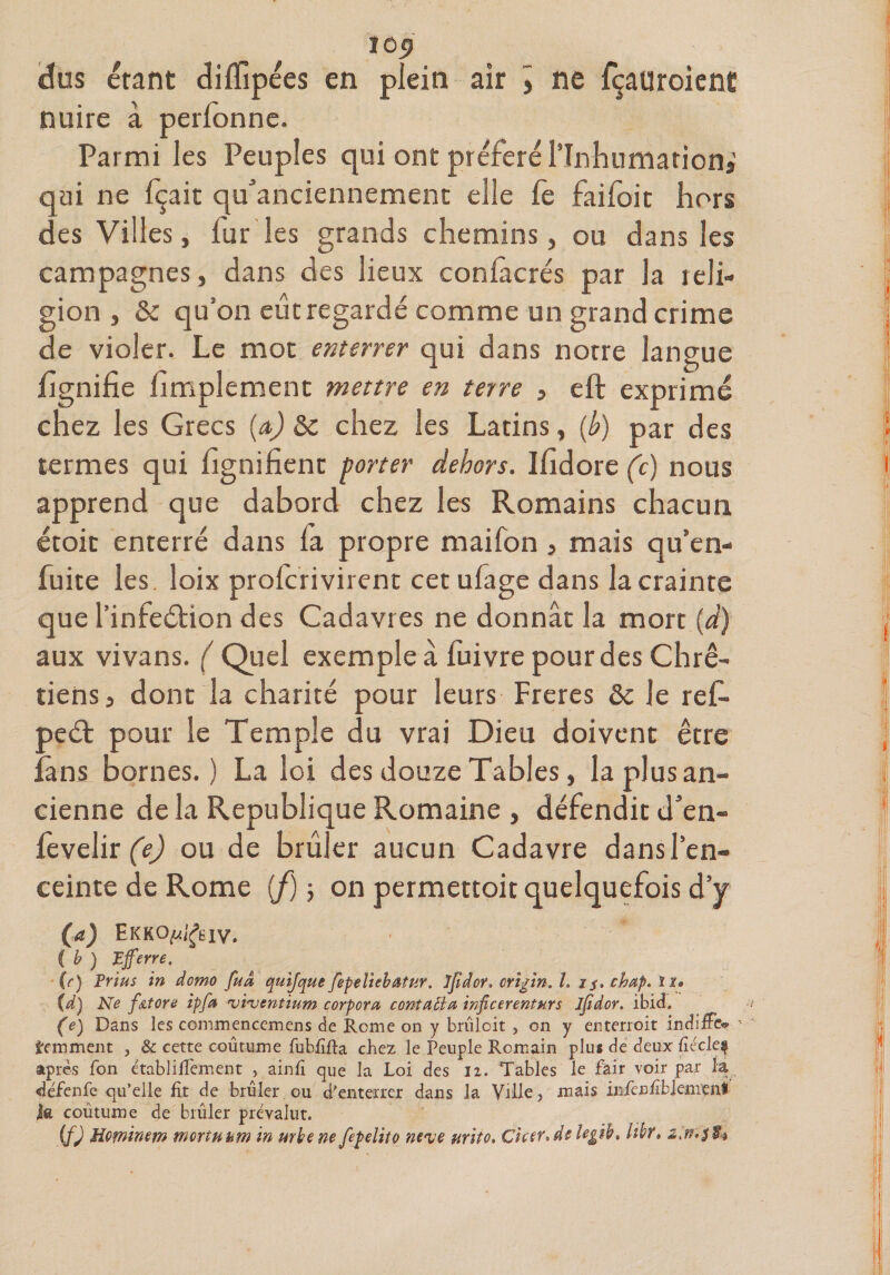 ÏG<J dus étant diffipées en plein air » ne fçauroient nuire à perlonne. Parmi les Peuples qui ont préféré l’Inhumation,’ qui ne lçait qu’anciennement elle fc failoit hors des Villes, fur les grands chemins, ou dans les campagnes, dans des lieux contactés par la reli¬ gion , 8c qu’on eût regardé comme un grand crime de violer. Le mot enterrer qui dans norre langue lignifie fimplement mettre en terre , eft exprimé chez les Grecs (a) 8c chez les Latins, (b) par des termes qui lignifient porter dehors. Ifidore (c) nous apprend que dabord chez les Romains chacun étoit enterré dans fa propre maifon , mais qu’en- fuite les loix prolcri virent cet ufage dans la crainte que l’infeétion des Cadavres ne donnât la mort {d) aux vivans. ( Quel exemple à fuivre pour des Chré¬ tiens 3 dont la charité pour leurs Freres 8c le refi- peét pour le Temple du vrai Dieu doivent être îàns bornes.) La loi des douze Tables, la plus an¬ cienne de la Republique Romaine , défendit d’en- fevelir (e) ou de brûler aucun Cadavre dans l’en¬ ceinte de Rome (f) -, on permettoit quelquefois d’y (a) Ekko^êiv. C b ) P ferre. (r) Prius in domo fuâ quijque fepeiiebœtttr. ifidcr. CYigin. î. is> chap. li» {d) Ne fatore ipfa rvi<ventium corpcra contatia inficerenturs ijidor. ibid. (e) Dans les commencemens de Rome on y brûloit , on y enterroit indiffe^ - gemment , &amp; cette coutume fubfifta chez le Peuple Romain plus de deux fiécle^ âpres fon établifiement , ainfi que la Loi des li. Tables le fàir voir par la défenfe qu’elle fit de brûler.ou d’enterrer dans la Ville, mais infènfiblemenl la coutume de brûler prévalut. {f) Hminm mortnam in mhene fepelito neve urito. Cicer*d$ iegih, hhr» %