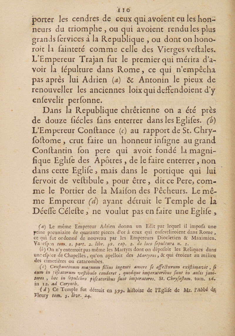 porter îes cendres de ceux qui avoient eu les hon¬ neurs du triomphe , ou qui avoient rendu les plus grands fervices à la Republique , ou dont on hono- roit la fainteté comme celle des Vierges vellales. 3 O L Empereur Trajan rut le premier qui mérita d’a¬ voir la iépulture dans Rome, ce qui n’empêcha pas après lui Adrien {a) &amp;c Antonin le pieux de renouveller les anciennes loixquidcffendoient d’y enlevelir perfonne. Dans la Republique chrétienne on a été près de douze fiécles (ans enterrer dans les Eglifes. (b) L’Empereur Confiance (c) au rapport de St. Chry- lollome j crut faire un honneur infigne au grand Conftantin Ion pere qui avoir fondé la magni¬ fique Egide des Apôtres, de le faire enterrer , non dans cette Eglife, mais dans le portique qui lui fèrvoit de vellibule 3 pour être , dit ce Pere5 com¬ me le Portier de la Maifon des Pêcheurs. Le mê¬ me Empereur (d) ayant détruit le Temple de la Déelfe Célefte, ne voulut pas en faire une Eglife } (a) Le même Empereur Adrien donna un Edit par lequel il impofa une peine pécuniaire de quarante pièces d’or à ceux qui enfeveliroient dans Rome y ce qui fut ordonné de nouveau par les Empereurs Dioclétien &amp; Maximien» Va.iefpen tom. i. part. 2. libr. $s. cap. 2. de loco fepultum n. 1. {b) On n’y enterroitpas même les Martyrs dont on dépofoit les Reliques dans uneefpèce de Chapelles , qu’on apelloit des Martyres > &amp; qui étoient au milieu des cimetières ou catacombes. (c) Confiant inum magnum filius ingenti amore fe ajfeBurum exifiimavit, fi tum in pifeatorum •veftibalo conderet , quodque imperatoribus fiant in aulis jani- tores , hoc in repulchro pificatoribus fiant imperatores. St. Chryfiofiom. tom. z6• in iz. ad Corynth. (à ) Ce Temple fut détruit en 32?. hiftoire de l’Eglife de Mr. l’Abbé îîeury tom. 3* livr. 24,