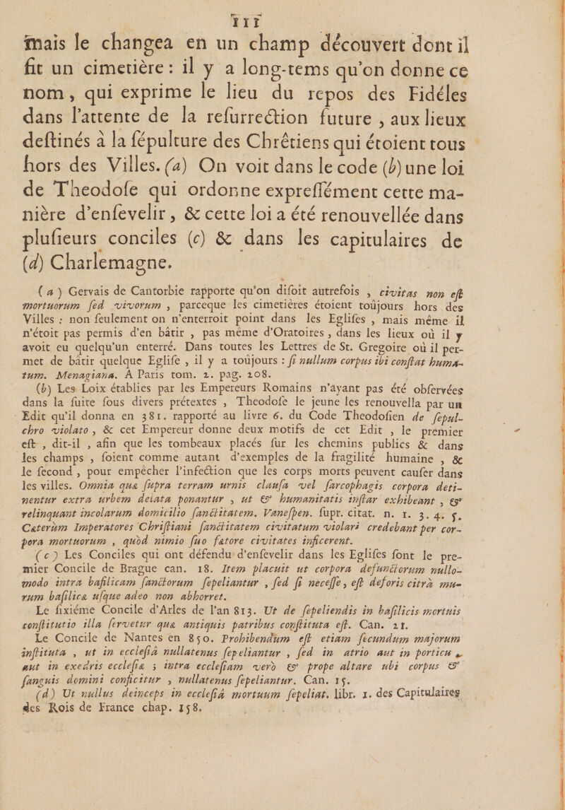 rr~ - -* ïïï friais le changea en un champ découvert dont il fit un cimetière : il y a long-tems qu’on donne ce nom, qui exprime le lieu du rc-pos des Fidèles dans l’attente de la refurreètion future , aux lieux deftinés à la fépulture des Chrétiens qui étoient tous hors des Villes, (a) On voit dans le code {b) une loi de Theodofe qui ordonne expreflement cette ma¬ nière d’enièvelir, &amp; cette loi a été renouvellée dans plusieurs conciles (c) ôc dans les capitulaires de (d) Charlemagne. %. > , ( a ) Gervais de Cancorbie rapporte qu’on difoit autrefois , ctvttas non efi mortuorum fed rviruorum , pareeque les cimetières étoient toujours hors des Villes : non feulement on n’enterroit point dans les Eglifes , mais même il n’étoit pas permis d’en bâtir , pas même d’Oratoires , dans les lieux ou il j avoit eu quelqu’un enterré. Dans toutes les Lettres de St. Grégoire où il per¬ met de bâtir quelque Eglife , il y a toujours : fi nullum corpus tbi confiât huma» tum. Menagiana. A Paris tom. z. pag. 108. (b) Les Loix établies par les Empereurs Romains n’ayant pas été obfervées dans la fuite fous divers prétextes , Theodofe le jeune les renouvella par un Edit qu’il donna en 381. rapporté au livre 6. du Code Theodofîen de fiepuU chro 'violato , &amp; cet Empereur donne deux motifs de cet Edit , le premier eft , dit-il , afin que les tombeaux placés fur les chemins publics &amp; dans les champs , foient comme autant d’exemples de la fragilité humaine , 8c le fécond , pour empêcher l’infedion que les corps morts peuvent caufer dans les villes. Omnia qu&amp; fupra terrant urnis claufa %>el farcophagis ccrpora deti- nentur extra urbem detata ponantur , ut humanitatis infiar exhibeant y &amp; rclinquant incolarum domicilio fanciitatem. Vanefipen. fupr. citât, n. 1. 3.4. j. C&amp;terum Imperatores Chrifiia?ü fanciitatem ciuitatum ‘violar* credebant per cor- pora mortuorum , quod nimio fuo f&amp;tore civitates inficerent. (c) Les Conciles qui ont défendu d’enfevelir dans les Eglifes font le pre¬ mier Concile de Brague can. 18. Item placuit ut corpora defunftorum nullo- modo intra bafilicam fanciorum fiepeliantur , fied fi necejfe, efi deforis citrâ mu- rum bafilicA ufque adeo non abhorret. Le fîxiéme Concile d’Arles de l’an 813. Ut de fepeliendis in hafilicis mettais conflitutio ilia fervetur qu&amp; antiquis patrihus confiituta efi. Can. zi. Le Concile de Nantes en 850. Trohibendum efi etiam fecundum majorum infiituta , ut in ecclefiâ nullatenus fepeliantur , fed in atrio aut in porticu ^ aut in exedris ecclefi&amp; j intra ecclefiam <verb (Jt prope altare ubi corpus &amp; fanguis domini conficitnr , nullatenus fepeliantur. Can. if. (d) Ut nullus deinceps in ecclefiâ mortuum fepeliqt. libr. 1. des Capitulaire^ des Rois de hrance chap. 158,