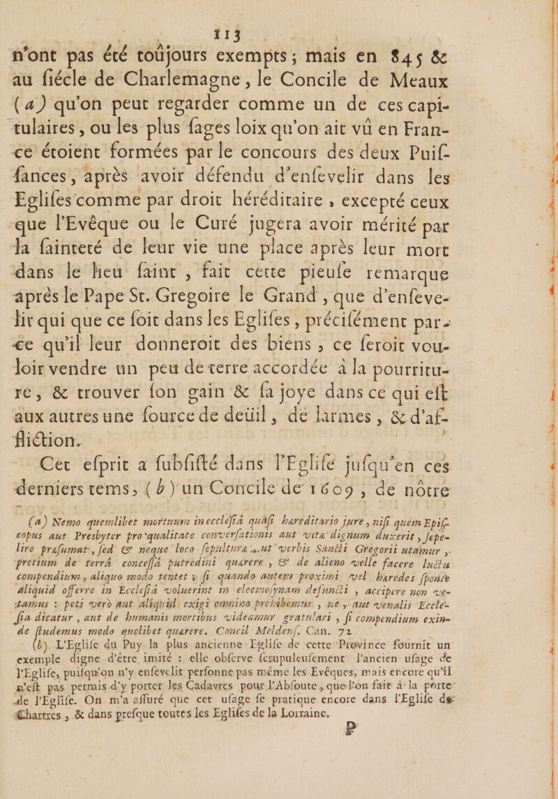 113 n’ont pas été toujours exempts; mais en 84j &amp; au fiécle de Charlemagne, le Concile de Meaux ( a) qu’on peut regarder comme un de ces capi¬ tulaires , ou les plus (âges loix qu’on ait vû en Fran¬ ce étoient formées par le concours des deux Puif fances, après avoir défendu d’enlevelir dans les Egliles comme par droit héréditaire » excepté ceux que l’Evêque ou le Curé jugera avoir mérité par la fainteté de leur vie une place après leur mort dans le Heu faint , fait cette pieufe remarque après le Pape St. Grégoire le Grand , que d’enfeve- lir qui que ce (oit dans les Egliles, précisément par¬ ce qu’il leur donnerait des biens , ce feroit vou¬ loir vendre un peu de terre accordée à la pourritu¬ re , ôc trouver ion gain &amp; fa joye dans ce oui elf aux autres une fource de deuil, dé larmes, &amp;: d’af- fliélion. Cet efprit a fubfifté dans l’Eglifd julqu’en ces derniers tems, ( b ) un Concile de 1 609 , de nôtre (a) Nemo quemlibet morîuum inecclefid qudfi hœreditàrio jure , nïfi quemEpifi eopus aut Presbyter pro 'qualitate conzerfationis aut ziîa' digrium duxerït, Jepe- lire pr &amp; fumât, fed £5° ne que loco fepulturA '^Jtt zerbis Sancti Gregorii utamur 3* pretium de terra concejjd putrèdini quArere , er de alieno zelle facere luciu compendiumaliquo modo tentet ; fi qmndo autem proximi *vel haredes fporit’e aliquid offerte in Ecclefid zoluerint in eleemofynam defuncii , accipere non zie~ \tamus : petj zéro aut altqnid exigi onmino pro hibernas , ne y mt venait $ Eccîe- fia dicatur , aut de humants mortibus zideamur gratulari , fi compendium exin« de fiudemus modo quolibet quarere. Concil Melâenf. Can. 71. (b) L’Egiife du Pny la plus ancienne Eglife de cette Province fournit un exemple digne d’être, imité : elle obfcrve fcrupulcufement l’ancien ufage de l’Eglife, puilqm’on n’y enfevclit perfonnepas même les Evêques, mais encore qu’il Ai’eft pas permis d’y porter les Cadavres pour l’Abfoutc ? que l’on fait à1 la porte' de ï’Egüfe. On m’a alluré que cet ufage fe pratique encore dans i’Eglife d*' Chartres, .&amp; dans prefque toutes les Eglifes de la Lorraine»
