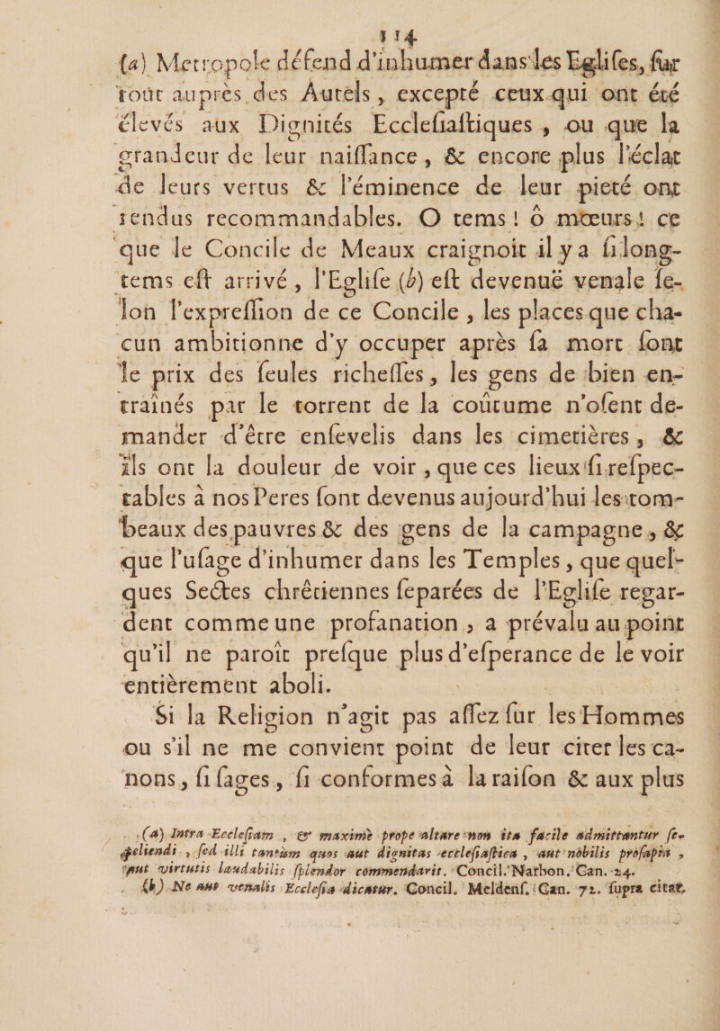 (a) Métropole tic fend d’inhumer dans les Egdifes, for tout auprès des Autels, excepté ceux qui ont été élevés aux Dignités Ecclefiaftiques , ou que la grandeur de leur naiffance , ôc encore plus l’éclat de leurs vertus ôc l’éminence de leur pieté ont îendus recommandables. O tems ! o mœurs! ce que le Concile de Meaux craignoit il y a li long- tems efï arrivé , l’Eglife {b) eft devenue vénale fé¬ lon l’expreffion de ce Concile , les places que cha¬ cun ambitionne d’y occuper après fa mort font le prix des feules riche (Tes, les gens de bien en¬ traînés par le torrent de la coutume n’ofènt de¬ mander d’être enfeveîis dans les cimetières, &amp; ils ont la douleur de voir , que ces lieux‘fi refpec- tables à nosPeres font devenus aujourd’hui les tom¬ beaux des pauvres ôc des gens de la campagne, ôc que l’ufage d’inhumer dans les Temples, que quel¬ ques Sectes chrétiennes feparées de l'Egide regar¬ dent comme une profanation , a prévalu au point qu’il ne parole prefque plus d’efperance de le voir entièrement aboli. Si la Religion n’agit pas a (fez fur les Hommes ou s’il ne me convient point de leur cirer les ca¬ nons , fi fages, fi conformes à laraifon &amp; aux plus fa) Intra Ecclefîam , 0* maxime prope altare non ita facile admittantur fe- tÿeliendi , fed illt tantum quos aut dignitas 'ecclefiaftiea , aut nobilis profapïà , 'put virtutis laudabilis fpiendor cûmmendarit. Ccmciî.'Narbon. Can. *4. (k) Ne aut vcnalis Ècclefia dicatur. Concih Meldcnf. Gan. 71. fupm citât»