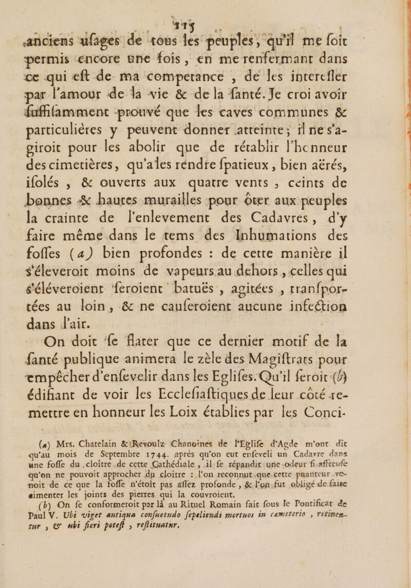 'J-T-J tous les permis encore une fois, < oc qui eft de ma compétance , de les iqterdler par l’amour de la vie &amp; delà lanté.Je croi avoir füffilamtnent prouvé que les caves communes &amp;c particulières y peuvent donner atteinte ; ri ne s’a- giroit pour les abolir que de rétablir l’hcnneur des cimetières, qu’aies rendre fpatieux, bien aërés, ifolés , &amp; ouverts aux quatre vents , ceints de bonnes $c hautes murailles pour ôt.er aux peuples la crainte de l’enlevemenc des Cadavres, d’y faire même dans le tems des Inhumations des fofles ( a) bien profondes : de cette manière il s’éleveroit moins de vapeurs au dehors , celles qui S’éléveroient feroient batuës , agitées , tta nfpor¬ tées au loin, &amp; ne eau feroient aucune infeétion dans l’air. On doit fie flater que ce dernier motif de la fanté publique animera le zèle des Magiftrars pour empêcher d’enfevelir dans les Eglifes. Qu’il feroit (!/) édifiant de voir les Ecclefiaftiques de leur côté re¬ mettre en honneur les Loix établies par les Conci- / (a) Mrs. Châtelain &amp; Rcvoulz Chanoines de l'Egîife d'Agde m’ont dit qu’au mois de Septembre 1744. :après qu’on eut enleveli un Cadavre dans une folle du, cloître de cette jQatJhédi/ale , il fe répandit une odeur fi ttfircaéc qu’on ne pouvoit approcher ,d.u cloître : l’on reconnut que cette puanteur .ro~ noit de ce que la folTe n’étoit pas allez profonde , &amp; l’çn fut obligé de faite «imenter les joints des pierres qui la couvroient. (b) On fe conformeroit par là au Rituel Romain fait fous fe Pontificat de Paul V. Ubi viget antiqua confuetudo fepeliendi mertuos in câweterio , ntimur- îur j er ubi fier't fotefi , reflitmtnr. anciens mages fages de peuples, qu’il me fort n me renfermant dans