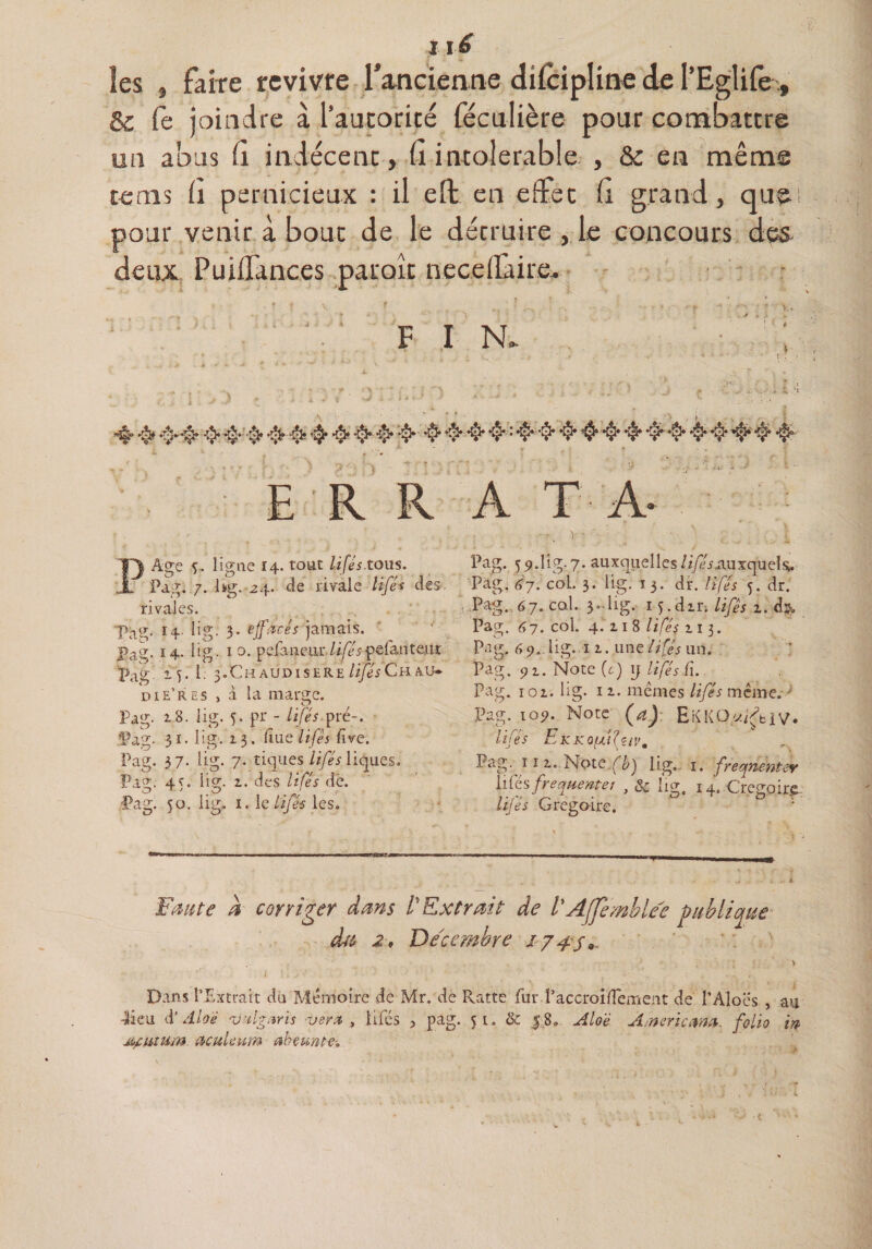 I lé les , faire revivre fancienne dilcipline de l’Eglife , &amp; fe joindre à l’autorité féculière pour combattre un abus (1 indécent, (1 intolérable , &amp; en même te ms 11 pernicieux : il elt en effet fi grand, qu pour venir à bout de le détruire , le concours des deux PuilTances paroît necellàire. V • F I N, *§* 4* •$* *$**■$* *0* : ♦$*•§* •§• $ •$*•$* 4^$* •§* -$• 4* ^ ** ' ’ * f * * • * • r.k . i ^ » s- | ERRATA- Age ligne 14. tout lifés.tous. Pag. 7. hg. 24. de rivale lifés des. rivales. pacr, 14.. lig: 3. effacés jamais. pag. 14, lig. 10. pela ne lu- lifés pelanteur Pag if. 1: 3.Ch audisere lifés Ch Au¬ di e’res , à la marge. Pag- 18. iig. 5. pr - lifés pré-, ■31. lig. 13. due lifés (ive. lig. 7. tiques lifés liques. lig. 1. des lifés dé. Pag. Pag. Pag. Pag. 37- 4'. 50- O lig. i. le lifés les. Pag. 59.lig-7. auxquelles/i/E-fiiuxquels. Pag. 67. coL. 3. lig. j 3. dr. lifés 5. dr. Pag. 67. cal. 3-lig. 14. dm /i/?j i. d>. Pag. 67. col. 4.11 8 lifés 113. Pag. 69. lig. u. une///# un. Pag. 91. Note (r) ij lifés fi. Pag. 101. lig. 11. memes lifés même.  Pag. 109. Note (a) EKKO/x^blV. lifés EK K 0/J.i élciVm Pag. ï ! 1. Note (b) lig. 1. freqrientev liCésfrequente/ , &amp; lig, i4. Grégoire. lifés Grégaire. : Faute À corriger dans l'Extrait de l'AJfemblee publique dtt 2, Décembre 174s*. Dans l’Extrait du Mémoire de Mr. de Ratte fur PaccroifTement de l’AIoes , au •lieu d’ Aloé vxlgiiris -ver* , lifés , pag. 51. &amp; 0. Aloe Amncma. folio in jtyiiium ûcuUum aheunte-.