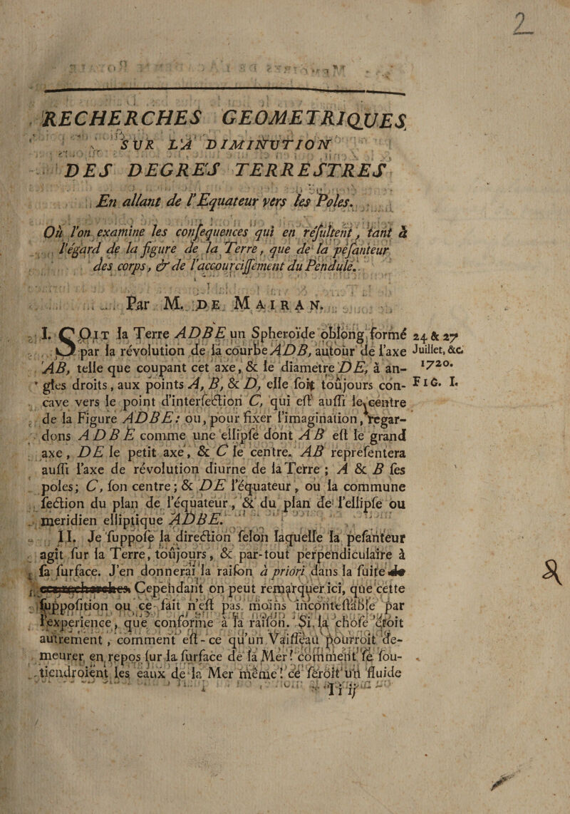 fc.'» - RECHERCHES X, strX VA bimii^vtiok ' y* * ^ . DES DEGRES TERRESTRES . En allant de l*Equateur ver^ le^ Pôles. Oh Von examine les çonfequences qui en réfûïteni ], tant à Végard de la figure de la Perre, que de [a pijanu^ des corps, &amp; de Vaccou rdjfement du Pendule., ■ • 1 . i • ,■ • ■ 1. 00,1 J la Terre ADPE un Sphéroïde ôblorig.fo^ , par la révolution de la courbe AD B, autour de Taxe AB, telle que coupant cét axe , &amp; le dîametre Z)Æ, à an- * gtes droits, aux points A, B, &amp; D, elle foif: toujours con¬ cave vers le point d’interreéliqn C, qui elï auffi leYcéntre de la Figure ADBE: ou, pour fixer rimagîriation, rcgar- . dons ADBÈ comme une eiirpfè dont.yd:^ eft le grand axe, DE le petit axe. Sic C le centre.. AB reprefenlera auffi Taxe de révolution diurne de la Terre ; A Sc B fes pôles; C, fon centre; 8c DE 1 equateur ^ ou la commune , îeélion du plan de 1 equateur,'&amp; du plan de-reliipfe ou . méridien elliptique V ' . ÎI, Je 'fuppofe la direélion félon laquelle la pefariteur agît fur la Terre, toujours, &amp; par-tout perpendiculaire à fa furface. J en donnerai la raifon à priori â^lus la fuite J# ,^erijvjriî?hiivffhpfii Cepehdant onq&gt;eut remarquer ici, que cette i^ppofition pu ce' fait nefï pas rridihs^încdnteftaBle par iexperieiiGe, quV conf^me à ïa râiVon. $i, taj chôfe qfoit autrementcomment elt-ce qu un Vaiileaü pôiirroit de¬ meurer, en^r^pps lur la furface de là Mer fcbmmépt’'fe fou- /tieudroient les, eaux de la Mer niênieî cë ferôit'uii fluide i 1 , '• ’lï i; Juillet, &amp;G 1720. Fl P. L