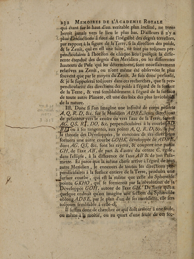 2^2 Mémoires de l’Academie Royale qui étant fur lehaut-d’un véritable plan incliné, ne tom- beroit jamais vep le lieu ie plus bas. D’ailleurs il n y a ' plus diirkliKÎlions a rinégalïté de§ degrés terreftres, par rapport à la figure deJaT.erre, C la direélion des poids, &amp; le Zenil, qui en eft une fuite, rie loht pas toujours per- péndiculaires à l’horifon de chaque lieu s puifqüë la diffe¬ rente étepduë des degrés d'un Méridien, ou les differentes hauteurs de Foie qui les déterminent, font neceffairement relatives au Zenit, ou nont même été pbfervées le, plus fouverit que par le moyen du Zenit. Je fuis donc perfüadé, &amp; je le fup|X)ferai toûjours dans ces recherches, que là per¬ pendicularité des direélfens des poids à 1 egard de la fuj^ce de la Terre , &amp; vrai femblablement.à l’égard de la fu®tç# de toute autre Planete, eft une des loix des plus invioIaH ^ de la nature. ^ IIL Donc fi Ion imagine une infinité de çÔYps p Q, R, D, &amp;Ç. lur le Méridien de péfantéüryêrsle centre^d^^^ l’axe de laTeiré/:' AG, QS, RJ, DO, &amp;c. perpendiculaires à la courb ^ ^ ou à fes tangentes, aux points A, Q, R, Di théorie des Développées , le concours de cesrdirë'^* formera une autre courbe GOHK, développée deA^ dont AG, QS^ &amp;c, font les rayons , &amp; coupent ùnè pÆ^^^ GH, de l’axe AB, de part &amp; d’autre du centre G’, ’égàl^ j dans l’eliipfe , à la différence de l’axe de lori Para¬ métré. Et parce qiie là inême chofe arrive à fégard ^ autre Méridien , le concours de toutes lés direélidnspi^''' pendiculaires à la fürface entière de la Terre, produira une^^ furface courbe , qui eft la même que celle du Spherëîde ? pointu GKHO , quf le formeroit par lavrévolotioii^ dé la ’ Développée G0H, autour de l’axe GJ^* Dé ïprt^ ^fu’è quelque endroit qu’on imagine une'fèétiOT dÿSpfiéfdïiJe oblongy^D^A’/par Je plan d’un dè fes ineridiéh|, elle fer toûjours lemblable à celle-cï^. . - Il fuffira donc de chercher ce qui doit arrivé/à une^^^ft ou même à k moitié, ou au quart d’une fé'ülè de ceç féç-