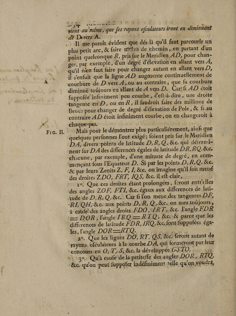 -1 - . A ^ \ 'vient au même, que [es rayons ofculateurs iront en diminuant dêDivers A. Il me paroît évident que dés-là qu’il faut parcourir un plus petit arc, &amp; faire d»în's de chemin . en partant d’un point quelconque R, pris fur le Méridien AD, pour chan¬ ger, par exemple, d’un degré d’élévation en allant vers A, qu’il n«n faut faire pour changer autant en allant vers Z), il.s’enfuit que la ligne AD augmente continuellement de courbure de Z) vers ou au contraire, que fa courbure diminue toujours en allant àe A vers D. Car'fi AD étoit fuppofée'infiniment peu courbe , c’ert-à-dire , une droite -tangente eii D, ou én R, il faudroit faire des millions de lieues pour changer de degré d’élévation de Pôle, &amp; f^au contraire/4Z) étoit infiniment courbe , pn en changeroit à Il G. II. chaquc'pas. . Mais pouf le démôntrer plus particuliérement, ainh que quelques perfonnes l’ont exigé; foientpris fur leMeridien DA, divers points de latitude D,R, Q, &amp;c. qui détermi¬ nent fur DA des différences égales de latitude Z)/?,/?(2- chacune, par exemple, d’une minute de degré, en com¬ mençant fous l’Equateur Z&gt;. Si par les points D, R,Q, &amp;c. A par leurs Zenits Z, F, I, &amp;c. on imagine qu’il foii mené des droites 7LDÔ, FRT, IQS, &amp;c. il eft clair, ^ ■ 1 ». Que ces droites étant prolongées, feront entreiies des angles ZOF, FTU &amp;c. égaux aux différences de lati¬ tude de D, R, Q, &amp;c. Car fi fou mene.des tangentes DF, aux points D, R, on aura toûjours ^ à caüfeMes angles droits FDD,RT, &amp;e. fangiei^/^iî = DOR , fangle IRD = RTQv &amp;c. parçe^que les différences de latitude /R^,&amp;:c,l^tcffippofees ég^- les, l’angle/)(?/?eziz/JZ’Q' ' , ; rir ‘ j Que les lignés DO, RT, &amp;ce feront autant de yàyonst ofculateurs à la courbequi forniérorrt par leur concours en développ^^^ ' t ^ DOS Qu’à caufe de lapetite.fle des angles Z)(p/?, RIQj &amp;c, quon peut fuppqfer indéfiniment telle quqnypudr^