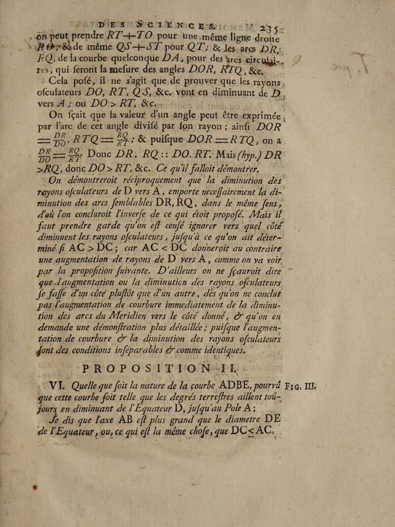 BŒ s C 1 E N C E s. .. - 2 35 Bri peut^prendre RT-^TO pour une même ligne droite .ff^rS^de même pour QT; arçs DR/ RQ, de la courbe quelconque pour des ^rcs rts, qui feront la mefure des angles DO R, &amp;c. Cela pofé, il ne s agit que de prouver que les rayons ofculaîeurs DOy RT, QS, &amp;c. vont en diminuant de Z) vers A ; ou DO &gt; RT, &amp;c. On fçait que la valeur d’un angle peut être exprimée, par l’arc de cet angle divifé par l^n rayon ; ainfi DOR RTQ_ = ^; &amp; puifque 2)0/? on a §5 = ^- Donc DR. RQ:-. DO. RT. l\.ûs(hyp.)DR &gt;RQ, donc DO &gt; RT, &amp;c. Ce quil falloit démontrer. On démontreroit réciproquement que la diminution des rayons ofculateurs de D vers A, emporte necefjairement la di¬ minution des arcs jernhlahlesD^y^Ç^, dans le même fens, d*eà Ion concluroit ïinverfe de ce qui étoit propofé. Mais il faut prendre garde quon efl cenjé ignorer vers quel côte diminuent les rayons ofculateurs, jufquà ce qu*on ait déter¬ miné fl AC&gt;DC ; car AC &lt; DC donner oit au contraire ^ ■ '' une augmentation de rayons de D vers A, comme on va voir par la propofttion fuivante. D'ailleurs on ne fçauroit dire que J augmentation ou la diminution dés rayons, ofculateurs fe fajfe d'up côtépluflôt que d'un autre, dès quon ne conclut pas l'augmentation de courbure immédiatement de la diminu¬ tion des arcs du Méridien vers le côté donné, ér qu'on en demande une démonflration plus détaillée ; puifque l'augmen¬ tation de courbure &amp; la diminution des rayons ofculateurs des conditions infépara blés &amp; comme identiques. . P R O P O S I T I G N I VI. Quelle que foit la nature de 4ï çourbe, ADBE,pourvu Fig. Illf que cette courbe foit telle que les degrés terreflres aillent toû- jours en diminuant de l'Equateur jufqu'au Pôle A ; je dis que taxe AB efl plus grand que le diamètre DE ir/e l'Equateur, ou, ce qui efl la même chofe, que DC&lt; ACo ,