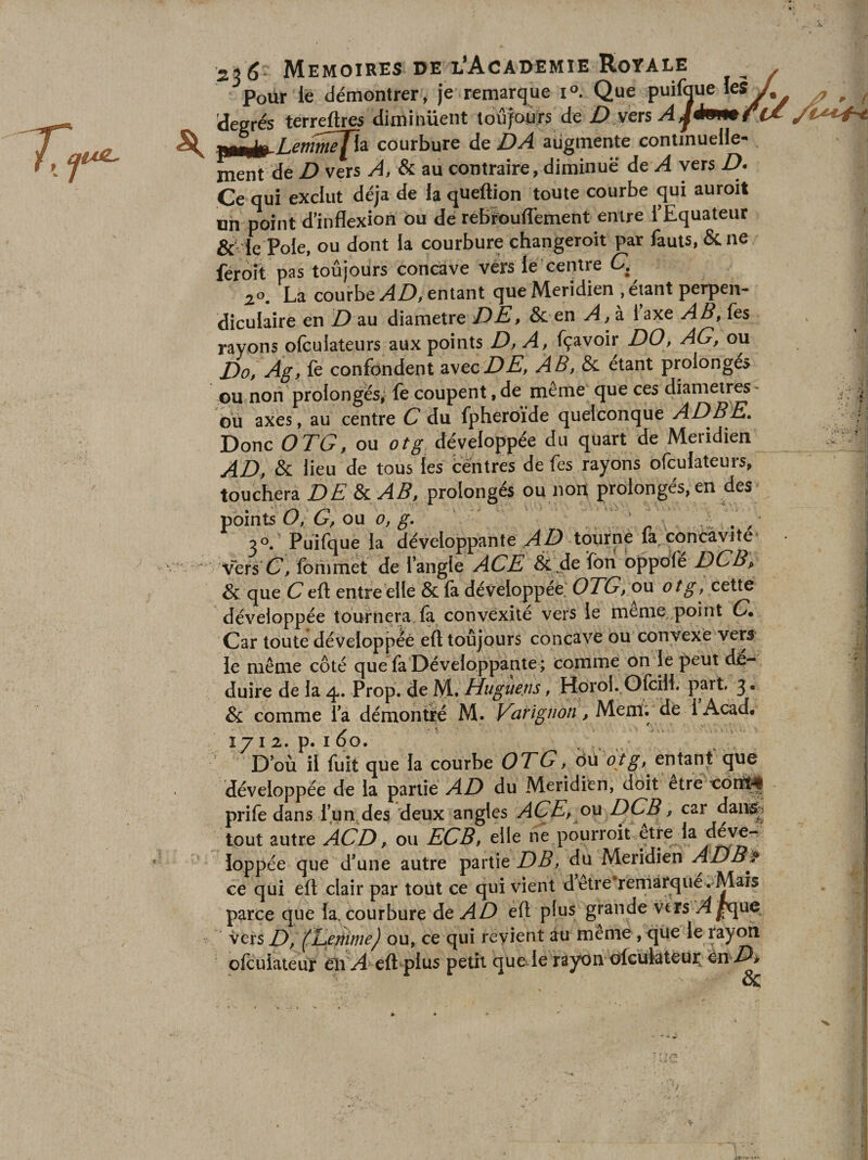 ■ Pour lé démontrer , je remarque i°. Que puif^ue les^ degrés terreftres diminuent tdûjoÙTs de j9,vérs «ü^Lemw^a courbure de Z)^ augmente continuelle¬ ment de D vers A, &amp; au contraire, diminue àe A vers D- Ce qui exclut déjà de la queftion toute courbe qui auroit un point d’inflexion Ou de rebïpufl'ement entre l’Equateur &amp;'le Pôle, ou dont la courbure changeroit par fauts, &amp; ne feroît pas toujours concave vérs lé'centre C. 2°^ La courbe entant que Méridien , étant perpen¬ diculaire en D au diamètre DÈ, &amp; en A, à. laxe AB, fes rayons ofcuiateurs aux points D, A, fçavoir DO, AG, ou Do, Ag, le confondent zstcDE, AB, Si. étant prolongés ou non prolongés,- le coupent, de meme que ces diamètres- où axes, au centre C du fpheroïde quelconque ADBE. Donc OTG, ou otg développée du quart de Méridien AD, Si lieu de tous tes fceritres de fes rayons ofcuiateurs, touchera DE 8c AB, prolongés ou non prolongés, en des foinU O, G, ou 0, g. ' . , 2°. Puifi^ue la développante tourne la concavité ^'vetsC, foriimet de l’angle ACE &amp; ^de fon bppofe DCBp &amp; que C eft entre elle &amp; la développée' OTG, o\x otg, cette développée tournera, la convexité vers le meme-point G*. Car toute développée eft toujours concave ou convexe verS' ie même côté que fa Développante; comme on le peut dé¬ duire de la 4. Prop. de IVl, Hugtiens, Horol..OfciH. part 3. &amp; comme la démontré M. ^ Mem. de 1 Acad, 1712. p. I 60, , . „ D’où il fuit que la courbe OTG, où otg, entant que développée de la partie AD du Méridien, doit etrê côrtî^ prife dans l’iin des deux angles ACEp ou DCB, car dair^i tout autre ACD, ou ECB, elle ne pourroit etre la d^e- loppée que d’une autre partie DB, du Méridien ADB^ ce qui eft clair par tout ce qui vient detre reniârque. Maïs parce que la, courbure de AD eft plus grande vers A^ue_ vers D, ou, ce qui revient au meme, que le rayofi ofculateur eii At&gt; eft plus petit que le rayon ùfcülateui; én A &amp;