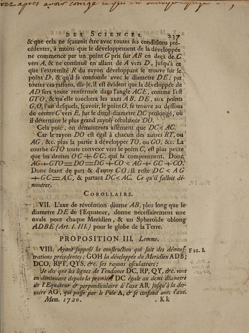 7 'y~^ '7^ ' ■ / » E S' S’ C I E N !&gt; i 'i- ^ ^ S. ^37 &amp; que cela ne (çauroît etre avec toutes ies conditions pré¬ cédentes, à moins (jue ie dévéloppèment de la développée ne commericè par un pointé?pris für-^4^ en deçà de é? vers&amp; ne continué* en allant de/I vers Z), jufqua ce qüe l’extremîté R 4u rayon développant fç trouve fur le , pôiht'i), &amp;”gù’îi fe'^cpnfonde avec fe diamet'ré DE; par^ tckîtes cès^ifons, dis-je, il eft évident que la développée de toute renfermée daijs fangle y4é7Z’, comme Itfl: é?ZO, &amp;qu'elle touchera les axes AB» DE, aux points ér,é?, rutf'defquels, fçavoîr, lepointO, fe trouve au d^flous du centre é? y ers Z;, fur le denjf-diametre Z)C prolongéoù il déterinine le plus grand rayom ofbùlgieür DO.  Cela pofé , on' démontrera kiîèment que DC&lt; AC‘ Car le'rayon Z)é? eft égal à chacun des autres IffZ, ou ^é?/&amp;c. plus la partie à développer TO, ou GO, &amp;c. La' courbe G’Zé? toute convexe vers le point C, eft plus petite que les-droites OC*-4^6^ qui la comprennent. Don&lt;i“ AG-+-GTO=DO—DC-^CO &lt; AGh- GC^CO) Donc ôtant de part &amp; d’ainre GO, il refte Z)é7 &lt; ^ é? Hh- G Gz:=: AD, &amp; partant DÇ&lt; AG, Ge qu'il falhit dé- tnontrer, C O R OLL AI RE. ^ VIL Laxe de révolution diurne plus long que le ' (diamètre DZ* de l'Equateur, donne néceflairement une ‘ ovale pour chaque Méridien , &amp; un Sphéroïde obiong ADBE (Art, I. IIL) pour le globe de laTerre. PROPOSITION III. &gt; k ^ . ’*• s.- \-v  ■ . v\YIII.‘ Ayànffuppoje la conjlriiâiofi'qui fuît des démonf pic. L ■' %ftr Otions precedentes / GOH la développée du Méridien ^ • •^4  DÇO, I^P r,‘QŸS, à'e, fes rayons ofculaîeurs ;  \Je dis que les lignes de Tendance DC, HP, QV, &amp;C. vont en diminuant depuis ïa premie'i4 \é&gt;Q égale au demi diamètre \ de VEquateur ir perpéndiculaire à ‘ ïaxe AB, jufqù'à la der- 4; niére KQ , 'quipaffe par le Pôle A, &amp; fé confond avéc laxer. Mm, IJ20, , Kk ■ v. . v?