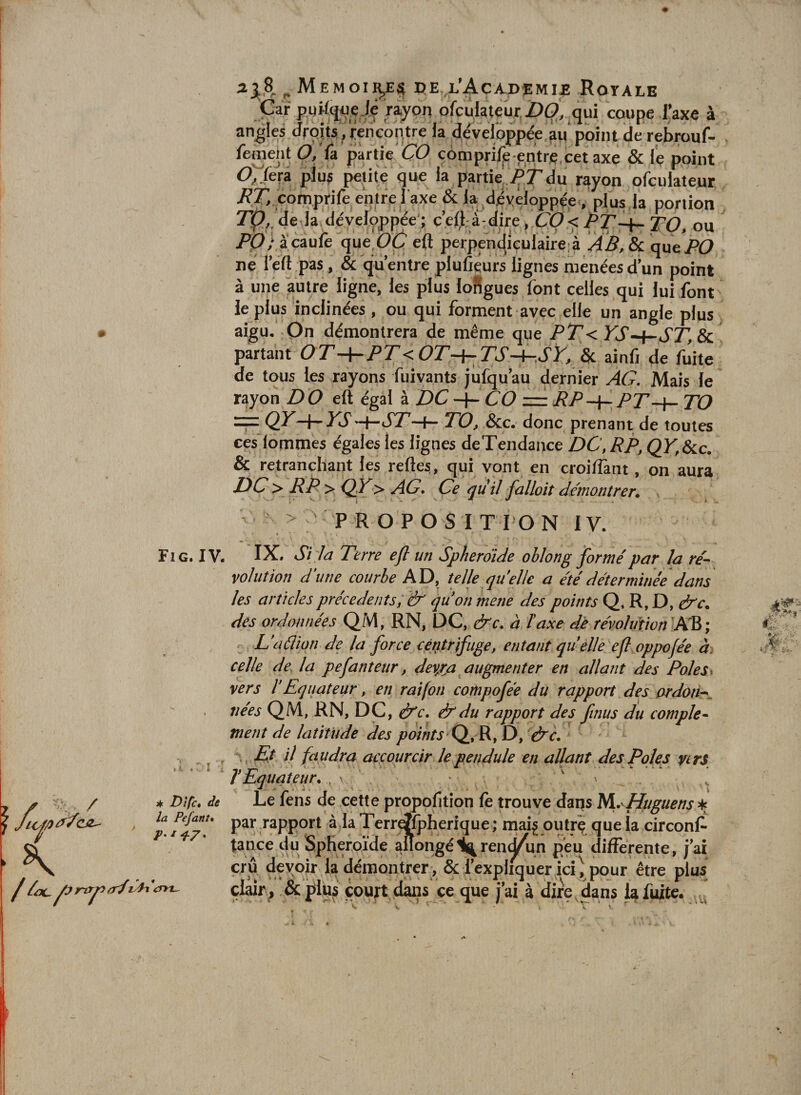 ^ Memoii^^ PE.,l’Acaj)emi£ Royale Car pgWq^ije Ji rayon ofcûlaleujr,Z)0, qui coupe faxe à angles droits’, Rencontre ia développée’àu'point de rebrouf- fement 0,'û partie CO cbmpriljb entre.cet axe &amp; i'e point O^ferâ plu? pejite que la partie ÇTdu rayon ofculateur /PÇi coniprife entre l'axe &amp; la dbvêloppée . plus la portion Tp,, de la développée ; c’ell-à: dire, .CO &lt; PT^ TQ. ou  PlO/ acaulê que CC eft perpenc|iculaire;à AB. Si axx^PO ne i’eft pas, &amp; qu’entre plufiéurs lignes menées d’un point à une autre ligne, les plus loSgues font celles qui lui font le plus inclinées , ou qui forment avec elle un angle plus » aigu. On démontrera de même que PT&lt; YS-^-ST,Sc partant OT —\-PT&lt; OT-^TS—^.SY, &amp; ainlî de liiite de tous les rayons fuivants jufqu au dernier AG, Mais le rayon D O égal à DC CO = TO rp: QY^{-^YSTO, &amp;c. donc prenant de toutes ces lommes égales les lignes deTendance DC, RP, QY,&amp;lc. &amp; retranchant les relies, qui vont en croilTant, on aura DC^&gt; RP &gt; QY&gt; AG. Ce qiiil falloit de'montrer* ^ ' P R O P O S I T l O N 1V. « ’ * Fig. IV. IX. Si la Terre efl un Spherdide ohlong formé par la ré^ vol ut ion d\ine courbe AD, telle quelle a été déterminée dans les articles précédents; &amp; quon mette des points Q, R, D, &amp;c„ des ordonnées QM, RN, DC, &amp;c. à, taxe de révoliftion -AR ; ’ Daâion de la force centrifuge, entant quelle efl oppojée à: celle des la pefanteur, dev/ja augmenter en allant des Poles^ vers t Equateur, en rai [on compofée du rapport des or don--', liées QM, RN, DC, épc. &amp; du rapport des finus du complet ment de latitude des points D, &amp;c. . , r •. Eé il fa udra accourcir le pendule en allant des Pôles nrs T Equateur. . ^ / * Difc de Le fens de cette propofition le trouve dans Uof/ya^cj^ par Tapport à la Terri^fpherique ; maij outrç que la circonl^ tance du Sphéroïde allongéik^ren^un peu differente, j'ai crû devoir la démontrer , &amp; l’expliquer icî^ pour être plus çl^r, &amp; pliw court dans ce que j’ai à dire Rans la fuite. ^