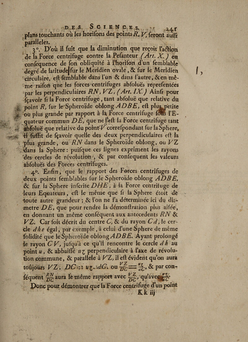 O* D ,E .S S C I E M Ç E s, , ^ : plans touchants où les horifons des points/î, p^ feront auffi parallèles. de la Force centrifuge contre la Pefanteur /Art, X, ) en confequence de fon obliquité à Thprifon d’un femblable degré de latîtudejfur le Méridien ovale, &amp; fur le Méridien circulaire, eft'femblable dans l'un &amp; dans l'autre, &amp;en mê- me raiibn que les forces centrifuges abfoluës reprefentées par les perpendiculaires RN, VZ, (Art, IX. ) Ainfi pour fçavoir fi la Forcé centrifugé , tant abfoluë que relative du point R, fur le-Sphéroïde obipngeft plu^etite ou plus grande par rapport à 1^ Force centrifuge 1^ l’E¬ quateur commun Z)que nefef 1 la Force centrifuge tant ÿfoluë que relative du poînt^f^correfpondant fur laSphere, tt lùffit de fçavoir quelle des deux perpendiculaires eft la f)lus grande, ou R N d^us le Sphéroïde oblong, ouVZ Jdans la Sphere : puifque ces lignes expriment les rayons dés cercles de révolution &amp; par confequent les valeurs 'abfoluës des Fôrcés centrifuges. / 40. Enfin, que lé rapport des Forces centrifuges de deux points femblables fur le Sphéroïde oblong ADBE, &amp; fur la Sphere infcnXo DUE, à la Force centrifuge de leurs Equateurs, eft le même que fi la Sphere étoit dè toute autre grandeur ; &amp; l’on ne fa déterminée ici du dia^ métré DE, que pour rendre la démonftration plus ailée, en donnant un même conféquent aux antécédents RN &amp; VZ. Car foit décrit du centre C, &amp; du rayon Cd, le cer¬ cle d/ie égal, pat exemple , à celui d’une Sphere de même folidité que le Sph croïde oblong/4Z)5-£'. Ayant prolongé le rayon CV, jufqua ce qu’il rencontre le cercle dh 2m points, Scabbaifte ii'i perpendiculaire à faxe de révolu¬ tion Commune, &amp; parallèle à VZ, il eft évident qu’on aura toujours VZ \ DC^i i U’i,.xdG\ ou &amp; par cou-; ^aura fèmême rapport avec qu’àveqj^,* Ponc pour, démontrer que la Force centrifuge d’un point : Kkiif