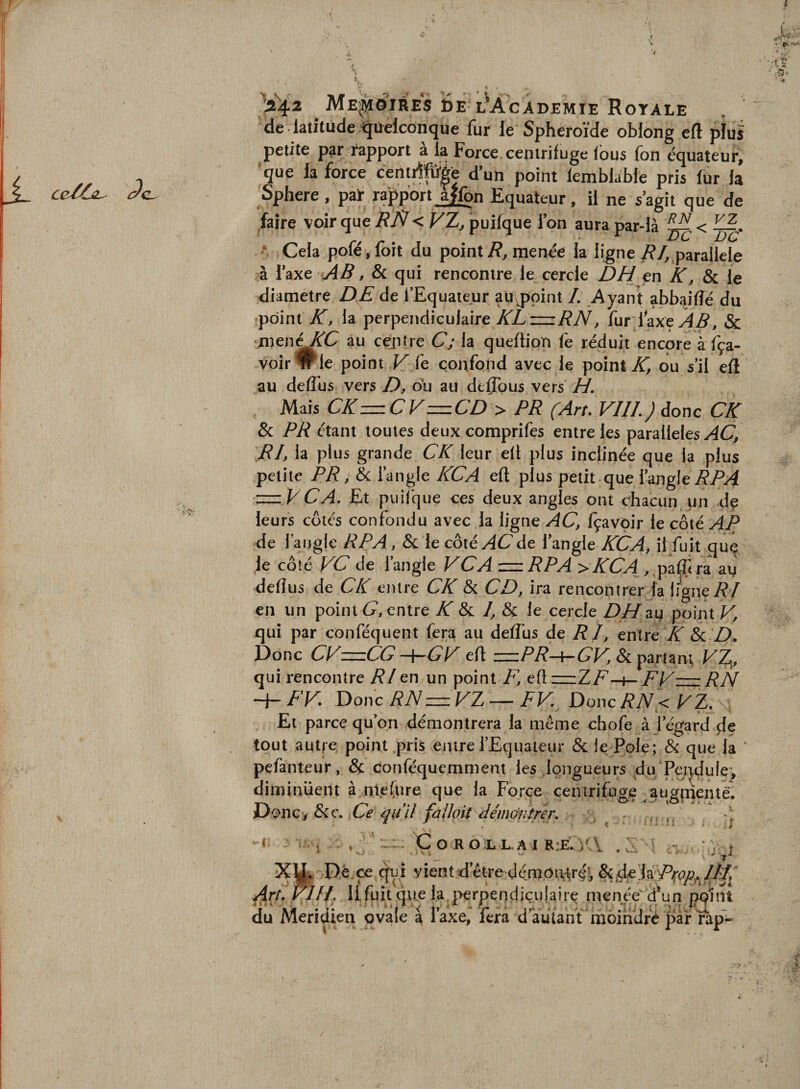 r 5. f- X ce/ÔL^ !2^42 ME'^îôires Ée l^Academie Royale de latitude Quelconque fur le Sphéroïde oblong eft pîui petite par rapport a la Force centrifuge fous fon équateur, que la force centrffü'|e dun point femblable pris lur la Sphere , pai- rapport affon Equateur, il ne s agit que de faire voir que RP! &lt; Vï, puifque i on aura par-là ^ • Cela poféjlbit du point/?, menée la ligne/?/,,parallèle à l’axe AB, &amp; qui rencontre le^ cercle DH en K, &amp; le diamètre DE de l’Equateur au^ppint /. Ayant abbdfîé du point K, la perpendiculaire KL—iRN, fur laxe^^, &amp; menOrC au centre C; la queftion fe réduit encore à fça- voir wle point fe çonfqnd avec le point ou s’il efl au deffus vers D, ou au deflous vers H. Mais CKzzzCV—CD &gt; PR (Art. VIIL) donc CK &amp; PR étant toutes deux comprifes entre les parallèles ydC’, RI, la plus grande CK leur eft plus inclinée que la plus petite PR, éc l’angle KCA eft plus petit que l’angle iÇ/M z^z VCA. Et puilque ees deux angles ont chacun un dp leurs cotés confondu avec la ligne AC, fçavpir le côté AP de l’aisgle RP A, &amp; le côté AC de l’angle KCA, il fuit que le côté FC de l’angle FCA =RPA &gt;KCA , paü} ra deftus de CK entre CK &amp; CD, ira rencontrer fa ligne RI en un point C, entre K Sc I, &amp; le cercle DH point V, qui par conféquent fera au deftus de RI, entréX &amp; Donc CFzzzCG -{-'GF eft &amp; partant, FZj^, qui rencontre RI en un point F, eftzzzZ/^-t- FFz=zRN -Ar RF. Y}onc RNzhzFTj — FF. DoncRN&lt;F^. Et parce qu’on démontrera la même chofe à l’égard de tout autj-e point .pris entre l’Equateur &amp; le Pôle; &amp; que la pefanteur, &amp; conféquemment les .longueurs du/jPmdule*, diminuent à nie fur e que la Force centrifuge augnientêi DonCiôic. Ce quU fallait AémGjiîrer. ^ ^ 1 , ' CoROLL.AIR:E:)'\ .é - *V t XJL Dé.çe qui vient d’être démoittiré!, ^rt.VlIf Ilfuit qRe la, perpendiculaire menée d’un pqilit du Méridien ovale à Taxe, fera d’àutant moindre par rap-