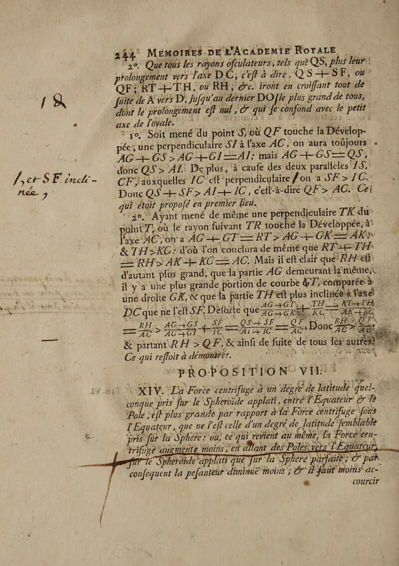 ii4 Mémoires DE j/AcAi)EMiE RorALE 2®. Que tàus les rayons ofculatetirs-, tels qui QS, plus leur ' prolongement vers l'axe D C, c’eft à dire, Q S S F, ou QF ; KT -f- TH, ou RH , éfc. iront en croiffant tout de fuite de A vers D .jufqu'au dernier Y^Olle plus grand de tous. Mit le prolongement efl nul ,&amp; qui Je confond avec le petit axe de l’ovale, ' , ^ i_ i t^ / i lO, Soit mené au point S, ou QF touche la Dévelop¬ pée, une perpendiculaire SI à l’axe AC, on aura toujours . y{Q-y-GS &gt;AG-\-Gl:=.AI; mais AG A- GSz=zQS, donc QS&gt;AI. Dç plus, à caufe des deux parallèles /T, CF, auxquelles IC eft 'perpendiculaire /on ^ SF &gt; IC Donc QS ^ SF^ AIrT-IÇ , c’eft-à-dire AC. Cei qui était pfopofé en premier Ml, . rr-r^' j i°. Ayant mené de même une perpendiculaire //C dm noînt'T; où le rayon fuivant TR touthé la Développée, à on- a AG -i-. GT= RT&gt; &amp; TH &gt;K0: d’où l’on conclura de memé que /M zzi RH&gt; AKKC tz^ AC. Mais il efl clair c[\k RH eft- d’autant plus grand', que la partie AG demeurant lam.êmeiV il v a uhe plus grande portion de courbe êfT, comparéev^ une droite {Jir/dé que la partie Ttf eft plus indirié^ùte^ DCqw ne 1 eft AAI Deforte que^-j:g7.^ Tc—'m-fm  RH AC-+G s _ g J-t- SF _ Cf ; Donc ^ &amp; partant /?// &gt;^ A’,,&amp; ainfi de fuite de tous lés aut/cl) Ce qui refloit à démùM^ir. ' .t -' ' PRO t O SI T I O N Vil; - XIV. Ta Force centrifuge a un'dégréde latitude quel¬ conque pris ftir le Spherdide applati, enfrè TÈqttateuf&amp; lè Foie, efl plus grande par rapport à îd Force centrifuge fouS l'Equateur, que ne l’efl celle d’un degréje^atitude' jemhlahk pris Jur la Spliere-. m.ce quireéiént ali mtnieplh Force cen- ]i I Equàteur^ Jf^êrdye'applati que Jur 7FSpHrepdtfaitè; &amp;pak confeaiient la pefanteur dhninuë moins ; &amp;-tl faüt moins ac- ^ murrir