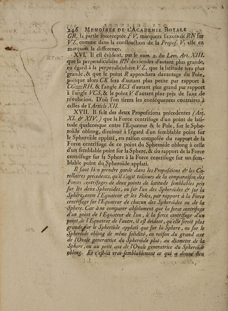 t r O P î 'j c MeAIQTRES de L^ÀcADKMIE^ft^^^ . . GR, la partie nuerceplée f V, marquera ijexçés dé/?iy fur J^Z, comme dans la conftrudioii Fro/)o/, V* tlle en xnafquoit la différence. • . 'Xyi. Il eft évident, par.Ie /;«w. du Lem. Art. XJIL que la perpendiculaire RTf de.viepdra d’autant plus grande, .eu égard à la perpendiculaire VZ, que la latitude lera plus 'grande,^ que le point R approchera davantage du Pôle, jpuifque alors CK fera d’autant plus petite par rapport à CG—RH, &amp; ï angle KCS d’autant plus grand par rapport à ïâhglc VCS,Sl le point f^d^autant plus près de l’a^e .de ré^oluiiori. D.’où l’on tirera les conléquences contraires^à celles de ï Article XIL XVIf. Il fuit des deux Propofitions precedentes (Art^* XL ô* XIV, ) que la Force centrifuge d’un point de latir tude quelconque entre l’Equateur &amp; le Pôle, fur le Sphé¬ roïde obiong, dirpinuë à l’égard d’un fembjable point fur le Sphéroïde applati, en raifon compofée du rapport de la Force centrifuge de ce point du Sphéroïde obiong à celle d un femblable point fur la Sphere, &amp; du rapport de la Force centrifuge fur la Sphere à la Force çemrifuge fur un^ferp- blable point dUjSphéroïde applati. ' n faut hi:n prendre garde dans les Propofitions &amp;les CQ- roJJairespre'cedeiiîs,qu il s'agit toujours delà comparaifon, des Forces centrifuges de deux points de latitude femblables pris fur lès deux Sphéroïdes, ou fur Vun des Sphéroïdes &amp; fur la Sph 'è/ej^etitre l’Equateur &amp; les Pôles, par rapport à la Force centrifuge fur l’Equateur de chacun-des Sphéroïdes ou de la ■'Sphere, Car à ne comparer abfolument que la force centrifuge d’un point de l Equateur de l’un , à la force, centrifuge d’un pointfde l’Eqijateur de l’autre, il efl évident, qu elle feroit plus ^rqnde^ur le Sphéroïde applati que fur la Sphere, ou fur le Sphéroïde oblpng de même foUdité, en raifon du grand axe de l’Ovale génératrice du Sphéroïde plat, au diamètre de IfCL Sphere, ou au petit axe de l’ÛvaJe génératrice du Sphéroïde çblong, Eféefldà vrai^femblablement ^