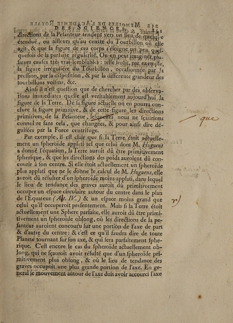 H-.TA YOÎI .1TM 3&lt;IA3 AAî 30 ZHnioïAsM Ç îfi , Jlreaions, * l».Peûnle,PÇM!lf«|Jf )lçr,i,m _ étetuiuë.,, ou aille ur.s .(j^ au cea^e, du, Ipurbillon ou die quefois de^la p,YtaJ.iegu9.ÇPcP«4‘ n^frph,- Xfem caufps tfès yrai-;|en;iblablt'5 ; ;,ç%.lef6if, par. ox.tiîiple, ' la .fïguçe irrégulit-re du:t^ui;bili6n . qfcafippqjerp^f.Ja prcffion, parla difpQntfon , Sç par la difFerenie grandeur des tourbillons voi/îns, &amp;c. .. ' „ n’ed (jueüion que de chercîrer parles, o|)fery^- tions immédiat^ q9‘^:%,,^^1^;yeritabIe^eptVûjourd’hur,Ja figure ^le la terre. De latgure âà-Lijefle oij en pourr^con- clure Ta,.figure priqiit,i,ve',.!$iJ4^ F49e figui'e_,lëS dirédiops primitives; de la Pelânteurviefq^p^^ nous ne Tçâurions connoître làns cela , que changéestdê pour, aipfi dire dé- guifées par la Force centrifuge, r ; . r ,/ .* , Par exepiple , il ed. qfi la TerrÇjMtjOÎt',^telle¬ ment un fpherôïde applafi lel que celui dont a donne lequati^n, l^Térfe auroit du ^re primitivement Ipherique, &amp; que les directions des poids auroiçnt dû con¬ courir à fon centre. Si elleétoit actuellement iln Ipheroïde .plüsapplati que ne le (fohne fe^plcul de'M. Bi/^i/ens,ci(e auroit dû réfulivr d'unipfiêroïde moins appiati, d3ns lequel le lieu de teridancej^^ des graves auroit dû primitivement occuper un efpace circulaire autour du centre dans le plan de l’Equateur (fy4|r./K&amp; un efpace moins grand que celui qu’iPoccuperoit prefentement. Mais fi la Terre étoit ^aClueHen^ent une Sphere parfaite, elle auroit dû être primi- 'tîvementun IpHeroïde ojbjong, où les directions de la pe- ^antç'uf- auroient conœup fur une portion de taxe de part &amp; dautrç du centre,: &amp;ceft ce qu’il faudra dire de toute Planeié^tournant fur fon axe, &amp; qui fera parfaitement fphe- rique. CVit encore le cas du fpheroïde actuellement ob- Jong, qui ne fçauroit avoir rcfulté que d’un fpheroïde pri¬ mitivement plus oblong, &amp; où le lieu de tendance des gra;ves opupoit une plus grande portion de Taxe. Én ge¬ neral le mduyemeat autour de l’axe doit avoir accourci Taxe